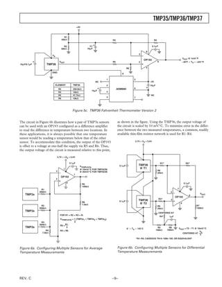 TMP35/TMP36/TMP37
                                                         +3V



                                          R1
                                        50k⍀                                         R3                                         R4

                                          R2                         C1                                                       0.1␮F
                                        50k⍀                       10␮F
                                                                                                                      8
                                                                                                                2
                          VS
                                                                                                                                                                VOUT @ 1mV/ ؇F
                                                                                                                     OP193
                                   VOUT                                              R5                         3                    6                          –40؇F Յ TA Յ +257 ؇F
10␮F/0.1␮F             TMP36
                                                                                                    R6                4

                          GND
                                                                                              8

                                                                                 1                        5
                                                                          NC                                              –3V
                               ELEMENT              TMP36                        2                                        10␮F
                                   R2               258.6k⍀                               ADM660          6
                                                                       10␮F      4
                                   R4               10k⍀
                                   R5               47.7k⍀                                                                NC
                                                                                 3                        7
                                   R6               10k⍀




                                                   Figure 5c. TMP36 Fahrenheit Thermometer Version 2


The circuit in Figure 6b illustrates how a pair of TMP3x sensors                          as shown in the figure. Using the TMP36, the output voltage of
can be used with an OP193 configured as a difference amplifier                            the circuit is scaled by 10 mV/°C. To minimize error in the differ-
to read the difference in temperature between two locations. In                           ence between the two measured temperatures, a common, readily
these applications, it is always possible that one temperature                            available thin-film resistor network is used for R1–R4.
sensor would be reading a temperature below that of the other
sensor. To accommodate this condition, the output of the OP193                                             2.7V < VS < 5.5V

is offset to a voltage at one-half the supply via R5 and R6. Thus,
the output voltage of the circuit is measured relative to this point,
                                2.7V < +VS < 5.5V

                                                 0.1␮F                                                                                   R1*                       R2*
                                                           VTEMP( AVG)                      0.1␮F               TMP36
                                         7                 @ 10mV/ ؇C FOR TMP35/36                               @ T1
                               2                                                                                                     R8
                                                           @ 20mV/ ؇C FOR TMP35/36                                                   25k⍀
                                                    1
                                    OP193
                               3
                                             4                                                                                                                   0.1␮F
                                                               R5
                                                               100k⍀
                 R1                                                                                                                                     7
               300k⍀                                                                                                                             2
    TMP3x                                                                                                                                                                        VOUT
                                                                                                                                                                      6
                                                                                                                                                       OP193
                                                                                                                                      R3*        3
                                                                                           0.1␮F                TMP36
                                                               R6
                                                               7.5k⍀                                             @ T2                                       4
                 R2                                                                                                                  R9                                      R7
               300k⍀                                                                                                                 25k⍀                                    100k⍀
    TMP3x
                                                                                                                                      CENTERED AT
                                    FOR R1 = R2 = R3 = R;
                                                                                                                                         R4*    1␮F
                                    VTEMP( AVG) = 1 (TMP3x1 + TMP3x2 + TMP3x3)
                 R3                               3
               300k⍀                R5 = R1
    TMP3x                                 3
                                                                                                    0 Յ TA Յ 125 C                 R5            R6      VOUT = T2 – T1 @ 10mV/ ؇C
                    R4              R4 = R6                                                                                      100k⍀         100k⍀
                                                                                                                                                                            V
                 7.5k⍀                                                                                                                                      CENTERED AT S
                                                                                                                                                                            2
                                                                                                              *R1–R4, CADDOCK T914–100k–100, OR EQUIVALENT



Figure 6a. Configuring Multiple Sensors for Average                                       Figure 6b. Configuring Multiple Sensors for Differential
Temperature Measurements                                                                  Temperature Measurements




REV. C                                                                               –9–
 