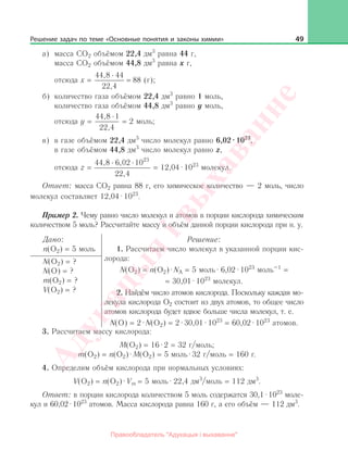 49
а)	 масса CO2 объёмом 22,4 дм3
равна 44 г,
	 масса CO2 объёмом 44,8 дм3
равна х г,
	 отсюда х =
44,8 44
88 (г).
22,4
;
б)	 количество газа объёмом 22,4 дм3
равно 1 моль,
	 количество газа объёмом 44,8 дм3
равно y моль,
	 отсюда y =
44,8 1
22,4
= 2 моль;
в)	 в газе объёмом 22,4 дм3
число молекул равно 6,02·1023
,
	 в газе объёмом 44,8 дм3
число молекул равно z,
	 отсюда z =
23
44,8 6,02 10
22,4
= 12,04·1023
молекул.
Ответ: масса CO2 равна 88 г, его химическое количество — 2 моль, число
молекул составляет 12,04·1023
.
Пример 2. Чему равно число молекул и атомов в порции кислорода химическим
количеством 5 моль? Рассчитайте массу и объём данной порции кислорода при н. у.
Дано:
n(O2) = 5 моль
Решение:
1. Рассчитаем число молекул в указанной порции кис-
лорода:
N(O2) = n(O2)·NA = 5 моль·6,02·1023
моль–1
=
= 30,01·1023
молекул.
2. Найдём число атомов кислорода. Поскольку каждая мо-
лекула кислорода O2 состоит из двух атомов, то общее число
атомов кислорода будет вдвое больше числа молекул, т. е.
N(O) = 2·N(O2) = 2·30,01·1023
= 60,02·1023
атомов.
N(O2) = ?
N(O) = ?
m(O2) = ?
V(O2) = ?
3. Рассчитаем массу кислорода:
M(O2) = 16·2 = 32 г/моль;
m(O2) = n(O2)·M(O2) = 5 моль·32 г/моль = 160 г.
4. Определим объём кислорода при нормальных условиях:
V(O2) = n(O2)·Vm = 5 моль·22,4 дм3
/моль = 112 дм3
.
Ответ: в порции кислорода количеством 5 моль содержатся 30,1·1023
моле-
кул и 60,02·1023
атомов. Масса кислорода равна 160 г, а его объём — 112 дм3
.
Решение задач по теме «Основные понятия и законы химии»
Адукацы
я
iвы
хаванне
Правообладатель "Адукацыя i выхаванне"
 