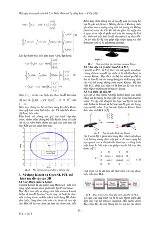 Hội nghị toàn quốc lần thứ 2 về Điều khiển và Tự động hoá - VCCA-2013
391
VCCA-2013
[ ]1
0
0 0 0 0
0
( )
1
( ) ( ) ( ) ( ) ( )
2
( )
( )
1
( ) ( ) ( ) . . ( )
2
( )
e
e e e e
e
t
e
t t t t
e e e I e
t
e
x t
V t x t y t t y t
t
x d
x d y d d K y d
d
q
q
t t
t t t t q t t t t
q t t
é ù
ê ú
ê ú= +ê ú
ê ú
ë û
é ù
ê ú
ê ú
ê ú
ê ú
é ù ê ú
ê ú ê ú
ê ú ê ú
ê ú ê úë û
ê ú
ê ú
ê ú
ê ú
ë û
ò
ò ò ò ò
ò
(8)
Lấy đạo hàm theo thời gian hàm 1( )V t , đạt được:
1
0 0 0
( )
( ) ( ) ( ) ( ) . ( )
( )
( )
( ) ( ) ( ) . . ( )
( )
( )
( ) ( ) ( ) . . ( ) 0
( )
e
e e e e
e
t t t e
e e e I e
e
e
e e e P e
e
x t
V t x t y t t y t
t
x t
x d y d d K y t
t
x t
x t y t t K y t
t


      



 
      
  
  
     
    
 
       
  
  

 

(9)
Hàm 1( )V t là bán xác định âm, theo bổ đề Barbalat
[1] suy ra: [ ] [ ]( ) ( ) ( ) 0 0 0
T T
e e ex t y t tq  , khi
t  ¥
Điều này chứng tỏ, hệ sai lệch vòng kín điều khiển
bám quỹ đạo là ổn định tiệm cận. Và luật điều khiển
(6) được thỏa mãn.
Tiến hành mô phỏng với quỹ đạo hình elip cho
trước, nhằm kiểm chứng bộ điều khiển được đề xuất
(6) lái xe robot bám chính xác quỹ đạo đến mức độ
nào. Kết quả đạt được như sau:
H. 2 Mô phỏng bám quỹ đạo là đường elip
3. Sử dụng Kinect và OpenNI, PCL mô
hình tọa độ vật cản 3D
3.1 Giới thiệu camera Kinect
Camera Kinect là sản phẩm của Microsoft dựa trên
công nghệ camera được phát triển bởi PrimeSense.
Mục đích của việc sử dụng cảm biến camera Kinect
là thu về bản đồ độ sâu (Depth map) từ đó khôi phục
môi trường trước mobile robot dưới dạng 3D nhằm
phát hiện, đồng thời tính toán các tham số của vật
cản. Bản đồ độ sâu chứa tập hợp các điểm ảnh, mỗi
điểm ảnh chứa thông tin về tọa độ của nó trong hệ
tọa độ gắn với Kinect. Những điểm có khoảng cách
gần nhau có xu hướng cùng một đối tượng mà không
phân biệt mầu sắc. Chỉ khi độ sâu giảm đột ngột như
ở cạnh và ở một số phần nhỏ của đối tượng thì khi
đó, hình ảnh trên bản đồ độ sâu mới có sự thay đổi.
Do đó bản đồ độ sâu giúp việc nhận dạng vật thể
đơn giản hơn xử lý ảnh thông thường.
H. 3 Hình ảnh thực tế cảm biến camera Kinect
3.2 Thư viện xử lý ảnh OpenNI và PCL
OpenNI và PCL là 2 bộ thư viện mã nguồn mở được
chúng tôi lựa chọn để lập trình xử lý ảnh thu được từ
camera Kinect. Mục đích của bộ thư viện OpenNI là
thu về bản đồ độ sâu mang thông tin về khoảng cách
các vật thể trong không phía trước Kinect. Bộ thư
viện PCL chứa các hàm xử lý bản đồ độ sâu từ đó
phát hiện và tính toán thông số vật cản.
3.3 Mô hình vật cản 3D
Vật cản ở phía trước Mobile Robot được xác định
bằng tọa độ trong hệ trục gắn vào trọng tâm mobile
robot. Vì vậy cần chuyển đổi trục tọa độ từ tọa độ
mặc định của Kinect về hệ trục tọa độ gắn với trọng
tâm mobile robot. Tọa độ mặc định của Kinect biểu
diễn như hình H.4 [6,7].
 
H. 4 Tọa độ mặc định của Kinect
Do Kinect đặt ở phía trên trọng tâm robot một đoạn
h và hướng xuống dưới một góc α, do đó ta quay hệ
trục quanh trục x rồi tịnh tiến theo trục z xuống dưới
một đoạn h. Ma trận của phép chuyển hệ trục thu
được là [7]:
1 0 0 0
0 cos( sin( ) 0
0 sin( ) cos( )
0 0
)
0 1
T
h
a a
a a
é ù
ê ú
ê ú
ê ú= ê ú- -ê ú
ê ú
ê úë û
(10)
Quá trình xử lý dữ liệu để phát hiện vật cản được
biểu diễn như H.4.
H. 5 Quá trình xử lý bằng thư viện OpenNI và PCL.
Kết quả của quá trình xử lý là các nhóm điểm đại
diện cho vật thể (object clusters). Mỗi nhóm điểm
đều chứa đầy đủ các thông tin về tọa độ các điểm
 