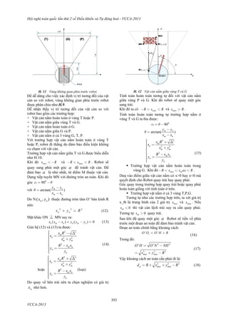 Hội nghị toàn quốc lần thứ 2 về Điều khiển và Tự động hoá - VCCA-2013
393
VCCA-2013
H. 11 Vùng không gian phía trước robot.
Để dễ dàng cho việc xác định vị trí tương đối của vật
cản so với robot, vùng không gian phía trước robot
được phân chia như H.9.
Dễ nhận thấy vị trí tương đối của vật cản so với
robot bao gồm các trường hợp:
+ Vật cản nằm hoàn toàn ở vùng T hoặc P.
+ Vật cản nằm giữa vùng T và G.
+ Vật cản nằm hoàn toàn ở G.
+ Vật cản nằm giữa G và P.
+ Vật cản nằm ở cả 3 vùng G, T, P.
Với trường hợp vật cản nằm hoàn toàn ở vùng T
hoặc P, robot đi thẳng do đảm bảo điều kiện không
va chạm với vật cản.
Trường hợp vật cản nằm giữa T và G được biểu diễn
như H.10.
Khi đó minx R< - và maxR x R- < < . Robot sẽ
quay sang phải một góc  để tránh vật cản. Để
đảm bảo  là nhỏ nhất, từ điểm M thuộc vật cản.
Dựng tiếp tuyến MN với đường tròn an toàn. Khi đó
góc 0
90a q= -
với arctan( )m n
m n
y
x
y
x
q
-
-
=
Do N ( , )n nx y thuộc đường tròn tâm O’ bán kính R
nên:
2 2 2
n nx y R+ = (12)
Mặt khác ON  MN suy ra:
( ) ( ) 0n m n n m nx x y yx y- + - = (13)
Giải hệ (12) và (13) ta được:
2
2 2
2
'm
n
m m
m n
n
n
x
x
x
R
y
x
y
R
y
x
-
=
+
-
ìï Dïïïïïí
ïï
î
=ïïïï
(14)
hoặc
2
2 2
2
'm
n
m m
m n
n
n
R
y
x x
x
x
x
R
y
y
=
+
-
ìï + Dïïïïïí
ïï
î
=ïïïï
(loại)
Do quay về bên trái nên ta chọn nghiệm có giá trị
nx nhỏ hơn.
H. 12 Vật cản nằm giữa vùng T và G
Tính toán hoàn toàn tương tự đối với vật cản nằm
giữa vùng P và G. Khi đó robot sẽ quay một góc
sang trái.
Khi đó ta có minR Rx- < < và maxx R> .
Tính toán hoàn toàn tương tự trường hợp nằm ở
vùng T và G ta thu được:
0
90a q= -
arctan( )m n
m n
y
x
y
x
q
-
-
=
2
2 2
2
'm
n
m m
m n
n
n
R
y
x x
x
x
x
R
y
y
=
+
-
ìï + Dïïïïïí
ïï
î
=ïïïï
(15)
 Trường hợp vật cản nằm hoàn toàn trong
vùng G. Khi đó min m RR x x ax<- << .
Dưạ vào điểm giữa vật cản nằm có x>0 hay x<0 mà
quyết định cho Robot quay trái hay quay phải.
Góc quay trong trường hợp quay trái hoặc quay phải
hoàn toàn giống với tính toán ở trên.
 Trường hợp vật nằm ở cả 3 vùng T,P,G.
Tương tự như các trường hợp trên, ta xét giá trị
x_tb là trung bình của 2 giá trị minx và maxx . Nếu
0tbx < thì vật cản lệch trái suy ra cần quay phải.
Tương tự 0tbx > quay trái.
Sau khi đã quay một góc  Robot sẽ tiến về phía
trước một đoạn an toàn để đảm bảo tránh vật cản.
Đoạn an toàn chính bằng khoảng cách:
'
' 'tO O O H R= +
(16)
Trong đó:
2 2
2
2
2
' '
max max
O H O N NH
x y R
= -
= + -
(17)
Vậy khoảng cách an toàn cần phải đi là:
2 2 2
p max maxx Rd R y+ -= + (18)
 