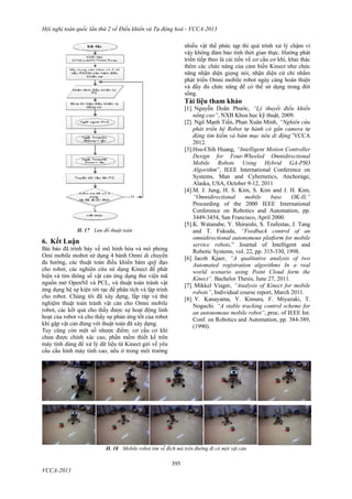 Hội nghị toàn quốc lần thứ 2 về Điều khiển và Tự động hoá - VCCA-2013
395
VCCA-2013
H. 17 Lưu đồ thuật toán
6. Kết Luận
Bài báo đã trình bày về mô hình hóa và mô phỏng
Omi mobile mobot sử dụng 4 bánh Omni di chuyển
đa hướng, các thuật toán điều khiển bám quỹ đạo
cho robot, các nghiên cứu sử dụng Kinect để phát
hiện và tìm thông số vật cản ứng dụng thư viện mã
nguồn mở OpenNI và PCL, và thuật toán tránh vật
ứng dụng hệ sự kiện rời rạc để phân tích và lập trình
cho robot. Chúng tôi đã xây dựng, lắp ráp và thử
nghiệm thuật toán tránh vật cản cho Omni mobile
robot, các kết quả cho thấy được sự hoạt động linh
hoạt của robot và cho thấy sự phản ứng tốt của robot
khi gặp vật cản đúng với thuật toán đã xây dựng.
Tuy cũng còn một số nhược điểm: cơ cấu cơ khí
chưa được chính xác cao, phần mềm thiết kế trên
máy tính dùng để xử lý dữ liệu từ Kinect gửi về yêu
cầu cấu hình máy tính cao, nếu ở trong môi trường
nhiều vật thể phức tạp thì quá trình xử lý chậm vì
vậy không đảm bảo tính thời gian thực. Hướng phát
triển tiếp theo là cải tiến về cơ cấu cơ khí, khai thác
thêm các chức năng của cảm biến Kinect như chức
năng nhận diện giọng nói, nhận diện cử chỉ nhằm
phát triển Omni mobile robot ngày càng hoàn thiện
và đầy đủ chức năng để có thể sử dụng trong đời
sống.
Tài liệu tham khảo
[1]. Nguyễn Doãn Phước, “Lý thuyết điều khiển
nâng cao”, NXB Khoa học kỹ thuật, 2009.
[2]. Ngô Mạnh Tiến, Phan Xuân Minh, “Nghiên cứu
phát triển hệ Robot tự hành có gắn camera tự
động tìm kiếm và bám mục tiêu di động”VCCA
2012.
[3].Hsu-Chih Huang, “Intelligent Motion Controller
Design for Four-Wheeled Omnidirectional
Mobile Robots Using Hybrid GA-PSO
Algorithm”, IEEE International Conference on
Systems, Man and Cybernetics, Anchorage,
Alaska, USA, October 9-12, 2011
[4].M. J. Jung, H. S. Kim, S. Kim and J. H. Kim,
“Omnidirectional mobile base OK-II,”
Proceeding of the 2000 IEEE International
Conference on Robotics and Automation, pp.
3449-3454, San Francisco, April 2000.
[5].K. Watanabe, Y. Shiraishi, S. Tzafestas, J. Tang
and T. Fukuda, “Feedback control of an
omnidirectional autonomous platform for mobile
service robots,” Journal of Intelligent and
Robotic Systems, vol. 22, pp. 315-330, 1998.
[6]. Jacob Kjaer, “A qualitative analysis of two
Automated registration algorithms In a real
world scenario using Point Cloud form the
Kinect”. Bachelor Thesis, June 27, 2011.
[7]. Mikkel Viager, “Analysis of Kinect for mobile
robots”, Individual course report, March 2011.
[8]. Y. Kanayama, Y. Kimura, F. Miyazaki, T.
Noguchi. “A stable tracking control scheme for
an autonomous mobile robot”, proc. of IEEE Int.
Conf. on Robotics and Automation, pp. 384-389,
(1990).
H. 18 Mobile robot tìm về đích mà trên đường đi có một vật cản
 