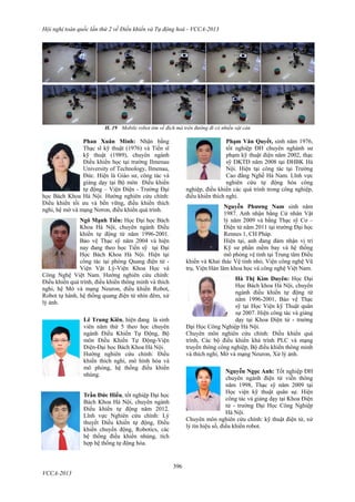 Hội nghị toàn quốc lần thứ 2 về Điều khiển và Tự động hoá - VCCA-2013
396
VCCA-2013
H. 19 Mobile robot tìm về đích mà trên đường đi có nhiều vật cản
Phan Xuân Minh: Nhận bằng
Thạc sĩ kỹ thuật (1976) và Tiến sĩ
kỹ thuật (1989), chuyên ngành
Điều khiển học tại trường Ilmenau
University of Technology, Ilmenau,
Đức. Hiện là Giáo sư, công tác và
giảng dạy tại Bộ môn Điều khiển
tự động – Viện Điện - Trường Đại
học Bách Khoa Hà Nội. Hướng nghiên cứu chính:
Điều khiển tối ưu và bền vững, điều khiển thích
nghi, hệ mờ và mạng Nơron, điều khiển quá trình.
Ngô Mạnh Tiến: Học Đại học Bách
Khoa Hà Nội, chuyên ngành Điều
khiển tự động từ năm 1996-2001.
Bảo vệ Thạc sỹ năm 2004 và hiện
nay đang theo học Tiến sỹ tại Đại
Học Bách Khoa Hà Nội. Hiện tại
công tác tại phòng Quang điện tử -
Viện Vật Lý-Viện Khoa Học và
Công Nghệ Việt Nam. Hướng nghiên cứu chính:
Điều khiển quá trình, điều khiển thông minh và thích
nghi, hệ Mờ và mạng Neuron, điều khiển Robot,
Robot tự hành, hệ thống quang điện tử nhìn đêm, xử
lý ảnh.
Lê Trung Kiên, hiện đang là sinh
viên năm thứ 5 theo học chuyên
ngành Điều Khiển Tự Động, Bộ
môn Điều Khiển Tự Động-Viện
Điện-Đại học Bách Khoa Hà Nội.
Hướng nghiên cứu chính: Điều
khiển thích nghi, mô hình hóa và
mô phỏng, hệ thống điều khiển
nhúng.
Trần Đức Hiếu, tốt nghiệp Đại học
Bách Khoa Hà Nội, chuyên ngành
Điều khiển tự động năm 2012.
Lĩnh vực Nghiên cứu chính: Lý
thuyết Điều khiển tự động, Điều
khiển chuyển động, Robotics, các
hệ thống điều khiển nhúng, tích
hợp hệ thống tự động hóa.
Phạm Văn Quyết, sinh năm 1976,
tốt nghiệp ĐH chuyên nghành sư
phạm kỹ thuật điện năm 2002, thạc
sỹ ĐKTĐ năm 2008 tại ĐHBK Hà
Nội. Hiện tại công tác tại Trường
Cao đẳng Nghề Hà Nam. Lĩnh vực
nghiên cứu tự động hóa công
nghiệp, điều khiển các quá trình trong công nghiệp,
điều khiển thích nghi.
Nguyễn Phương Nam sinh năm
1987. Anh nhận bằng Cử nhân Vật
lý năm 2009 và bằng Thạc sỹ Cơ –
Điện tử năm 2011 tại trường Đại học
Rennes 1, CH Pháp.
Hiện tại, anh đang đảm nhận vị trí
Kỹ sư phần mềm bay và hệ thống
mô phỏng vệ tinh tại Trung tâm Điều
khiển và Khai thác Vệ tinh nhỏ, Viện công nghệ Vũ
trụ, Viện Hàn lâm khoa học và công nghệ Việt Nam.
Hà Thị Kim Duyên: Học Đại
Học Bách khoa Hà Nội, chuyên
ngành điều khiển tự động từ
năm 1996-2001, Bảo vệ Thạc
sỹ tại Học Viện kỹ Thuật quân
sự 2007. Hiện công tác và giảng
dạy tại Khoa Điện tử - trường
Đại Học Công Nghiệp Hà Nội.
Chuyên môn nghiên cứu chính: Điều khiển quá
trình, Các bộ điều khiển khả trình PLC và mạng
truyền thông công nghiệp, Bộ điều khiển thông minh
và thích nghi, Mờ và mạng Neuron, Xử lý ảnh.
Nguyễn Ngọc Anh: Tốt nghiệp ĐH
chuyên ngành điện tử viễn thông
năm 1998, Thạc sỹ năm 2009 tại
Học viện kỹ thuật quân sự. Hiện
công tác và giảng dạy tại Khoa Điện
tử - trường Đại Học Công Nghiệp
Hà Nội.
Chuyên môn nghiên cứu chính: kỹ thuật điện tử, xử
lý tín hiệu số, điều khiển robot.
 