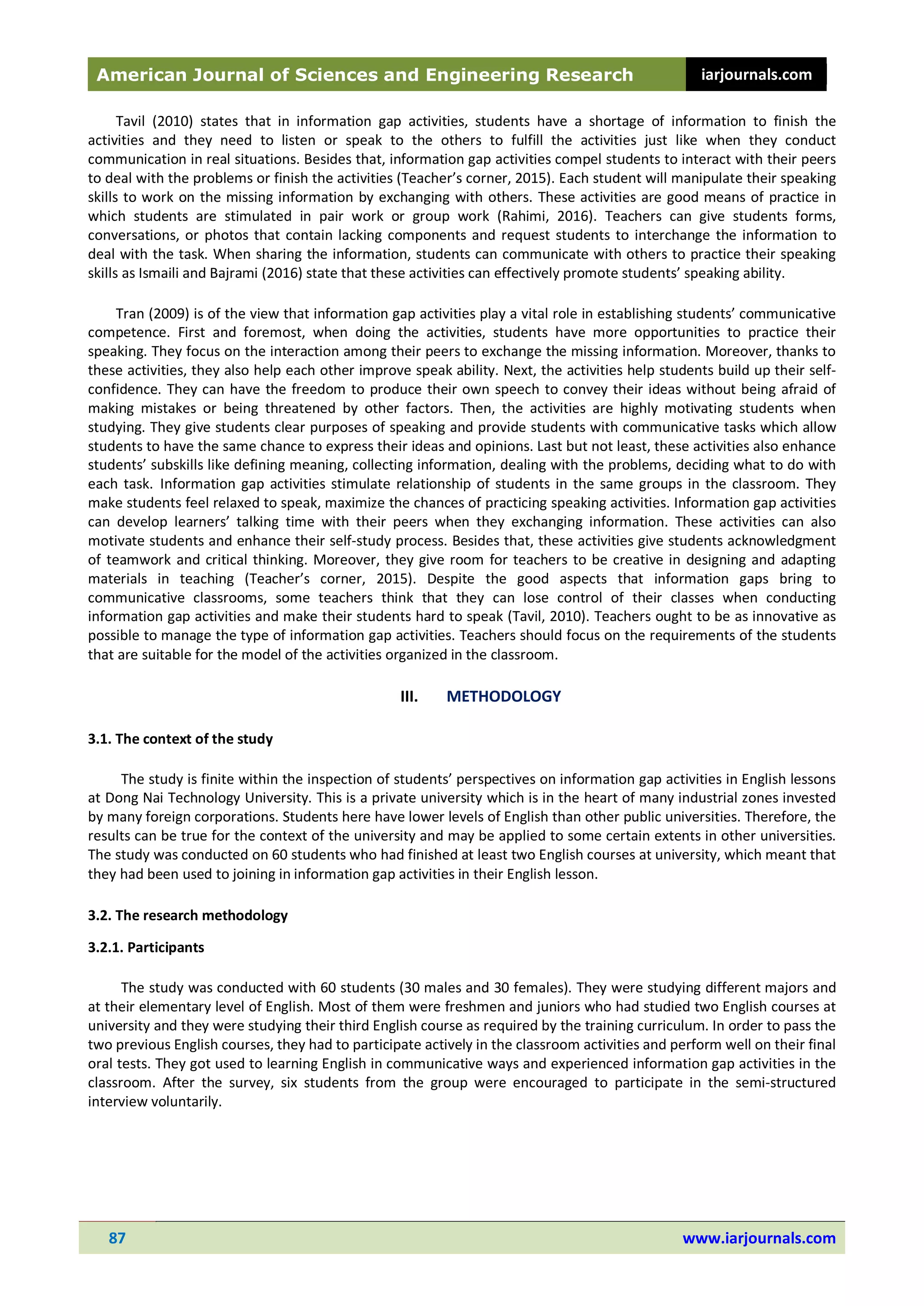 American Journal of Sciences and Engineering Research iarjournals.com
87 www.iarjournals.com
Tavil (2010) states that in information gap activities, students have a shortage of information to finish the
activities and they need to listen or speak to the others to fulfill the activities just like when they conduct
communication in real situations. Besides that, information gap activities compel students to interact with their peers
to deal with the problems or finish the activities (Teacher’s corner, 2015). Each student will manipulate their speaking
skills to work on the missing information by exchanging with others. These activities are good means of practice in
which students are stimulated in pair work or group work (Rahimi, 2016). Teachers can give students forms,
conversations, or photos that contain lacking components and request students to interchange the information to
deal with the task. When sharing the information, students can communicate with others to practice their speaking
skills as Ismaili and Bajrami (2016) state that these activities can effectively promote students’ speaking ability.
Tran (2009) is of the view that information gap activities play a vital role in establishing students’ communicative
competence. First and foremost, when doing the activities, students have more opportunities to practice their
speaking. They focus on the interaction among their peers to exchange the missing information. Moreover, thanks to
these activities, they also help each other improve speak ability. Next, the activities help students build up their self-
confidence. They can have the freedom to produce their own speech to convey their ideas without being afraid of
making mistakes or being threatened by other factors. Then, the activities are highly motivating students when
studying. They give students clear purposes of speaking and provide students with communicative tasks which allow
students to have the same chance to express their ideas and opinions. Last but not least, these activities also enhance
students’ subskills like defining meaning, collecting information, dealing with the problems, deciding what to do with
each task. Information gap activities stimulate relationship of students in the same groups in the classroom. They
make students feel relaxed to speak, maximize the chances of practicing speaking activities. Information gap activities
can develop learners’ talking time with their peers when they exchanging information. These activities can also
motivate students and enhance their self-study process. Besides that, these activities give students acknowledgment
of teamwork and critical thinking. Moreover, they give room for teachers to be creative in designing and adapting
materials in teaching (Teacher’s corner, 2015). Despite the good aspects that information gaps bring to
communicative classrooms, some teachers think that they can lose control of their classes when conducting
information gap activities and make their students hard to speak (Tavil, 2010). Teachers ought to be as innovative as
possible to manage the type of information gap activities. Teachers should focus on the requirements of the students
that are suitable for the model of the activities organized in the classroom.
III. METHODOLOGY
3.1. The context of the study
The study is finite within the inspection of students’ perspectives on information gap activities in English lessons
at Dong Nai Technology University. This is a private university which is in the heart of many industrial zones invested
by many foreign corporations. Students here have lower levels of English than other public universities. Therefore, the
results can be true for the context of the university and may be applied to some certain extents in other universities.
The study was conducted on 60 students who had finished at least two English courses at university, which meant that
they had been used to joining in information gap activities in their English lesson.
3.2. The research methodology
3.2.1. Participants
The study was conducted with 60 students (30 males and 30 females). They were studying different majors and
at their elementary level of English. Most of them were freshmen and juniors who had studied two English courses at
university and they were studying their third English course as required by the training curriculum. In order to pass the
two previous English courses, they had to participate actively in the classroom activities and perform well on their final
oral tests. They got used to learning English in communicative ways and experienced information gap activities in the
classroom. After the survey, six students from the group were encouraged to participate in the semi-structured
interview voluntarily.
 