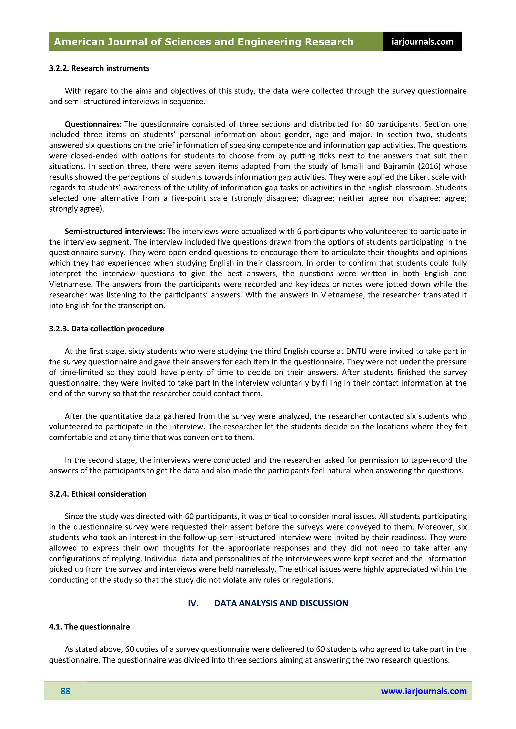 American Journal of Sciences and Engineering Research iarjournals.com
88 www.iarjournals.com
3.2.2. Research instruments
With regard to the aims and objectives of this study, the data were collected through the survey questionnaire
and semi-structured interviews in sequence.
Questionnaires: The questionnaire consisted of three sections and distributed for 60 participants. Section one
included three items on students’ personal information about gender, age and major. In section two, students
answered six questions on the brief information of speaking competence and information gap activities. The questions
were closed-ended with options for students to choose from by putting ticks next to the answers that suit their
situations. In section three, there were seven items adapted from the study of Ismaili and Bajramin (2016) whose
results showed the perceptions of students towards information gap activities. They were applied the Likert scale with
regards to students’ awareness of the utility of information gap tasks or activities in the English classroom. Students
selected one alternative from a five-point scale (strongly disagree; disagree; neither agree nor disagree; agree;
strongly agree).
Semi-structured interviews: The interviews were actualized with 6 participants who volunteered to participate in
the interview segment. The interview included five questions drawn from the options of students participating in the
questionnaire survey. They were open-ended questions to encourage them to articulate their thoughts and opinions
which they had experienced when studying English in their classroom. In order to confirm that students could fully
interpret the interview questions to give the best answers, the questions were written in both English and
Vietnamese. The answers from the participants were recorded and key ideas or notes were jotted down while the
researcher was listening to the participants’ answers. With the answers in Vietnamese, the researcher translated it
into English for the transcription.
3.2.3. Data collection procedure
At the first stage, sixty students who were studying the third English course at DNTU were invited to take part in
the survey questionnaire and gave their answers for each item in the questionnaire. They were not under the pressure
of time-limited so they could have plenty of time to decide on their answers. After students finished the survey
questionnaire, they were invited to take part in the interview voluntarily by filling in their contact information at the
end of the survey so that the researcher could contact them.
After the quantitative data gathered from the survey were analyzed, the researcher contacted six students who
volunteered to participate in the interview. The researcher let the students decide on the locations where they felt
comfortable and at any time that was convenient to them.
In the second stage, the interviews were conducted and the researcher asked for permission to tape-record the
answers of the participants to get the data and also made the participants feel natural when answering the questions.
3.2.4. Ethical consideration
Since the study was directed with 60 participants, it was critical to consider moral issues. All students participating
in the questionnaire survey were requested their assent before the surveys were conveyed to them. Moreover, six
students who took an interest in the follow-up semi-structured interview were invited by their readiness. They were
allowed to express their own thoughts for the appropriate responses and they did not need to take after any
configurations of replying. Individual data and personalities of the interviewees were kept secret and the information
picked up from the survey and interviews were held namelessly. The ethical issues were highly appreciated within the
conducting of the study so that the study did not violate any rules or regulations.
IV. DATA ANALYSIS AND DISCUSSION
4.1. The questionnaire
As stated above, 60 copies of a survey questionnaire were delivered to 60 students who agreed to take part in the
questionnaire. The questionnaire was divided into three sections aiming at answering the two research questions.
 