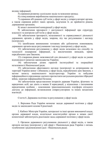 10
впливу інформації;
5) сприяння розвитку суспільних медіа та мовлення громад;
6) стимулювання виробництва національного продукту;
7) сприяння об'єднанню суб’єктів у сфері медіа у співрегуляторні органи,
а також сприяння роботі таких органів, залучення їх до прийняття рішень
державними органами;
8) захист економічної конкуренції у сфері медіа;
9) забезпечення прозорості і доступності інформації про структуру
власності та контролю суб’єктів у сфері медіа;
10) забезпечення прозорості, незалежності та справедливості діяльності
державних органів у сфері медіа, зокрема, під час регулювання і нагляду
(контролю);
11) запобігання виникненню тотожних або дублюючих повноважень
державних органів щодо регулювання і нагляду (контролю) у сфері медіа;
12) забезпечення регулювання у сфері медіа незалежно від способу та
технології поширення інформації, за виключенням випадків, прямо
передбачених цим Законом;
13) створення рівних можливостей для діяльності у сфері медіа за умови
відповідності вимогам законодавства України;
14) забезпечення дієвих гарантій інституційної та операційної
незалежності Національної ради;
15) забезпечення ефективного нагляду (контролю) за дотриманням на
території України вимог і обмежень у сфері медіа, передбачених цим Законом, з
метою захисту національного медіа-простору України та побудови
інформаційного середовища здатного протистояти актуальним реаліям гібридної
війни, загрозам інформаційної безпеки;
16) забезпечення представлення інтересів держави України, фізичних та
юридичних осіб, що діють в межах її юрисдикції, у відносинах з іноземними
юридичними особами – власниками транснаціональних платформ спільного
доступу до інформації, встановлення співрегуляторних та інших механізмів
взаємодії.
Стаття 6. Державна політика та регулювання у сфері медіа
1. Верховна Рада України визначає засади державної політики у сфері
медіа та законодавчі основи її реалізації.
2. Кабінет Міністрів України, центральні та інші органи виконавчої влади,
органи державної влади, колегіальні конституційні органи в межах своєї
компетенції забезпечують реалізацію засад державної політики у сфері медіа.
3. Органом державного регулювання діяльності у сфері медіа, а також
органом нагляду (контролю) у цій сфері є Національна рада України з питань
телебачення і радіомовлення (далі - Національна рада).
 