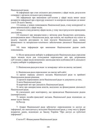100
Національної ради;
9) інформація про стан спільного регулювання у сфері медіа, результати
співпраці з органом спільного регулювання;
10) інформація про виконання суб’єктами у сфері медіа вимог щодо
розкриття інформації про структуру власності та контролю відповідно до вимог
статті 26 цього Закону;
11) оцінка, у межах повноважень Національної ради, стану конкуренції та
рівня монополізації у сфері медіа;
12) аналіз стану розвитку сфери медіа, у тому числі результати проведених
досліджень;
13) відомості про використання у звітному році бюджетних асигнувань,
розпорядником яких є Національна рада, про кошти, які надійшли від плати за
видачу ліцензій, реєстрацію та інші послуги Національної ради, оцінка
фінансового та матеріально-технічного забезпечення діяльності Національної
ради;
14) інша інформація про виконання Національною радою своїх
повноважень.
4. Після проведення виборів та референдумів Національна рада упродовж
трьох місяців після дня голосування оприлюднює звіт про дотримання
суб’єктами у сфері медіа визначених законодавством особливостей їх діяльності
у період виборів та референдумів.
5. Національна рада розглядає та затверджує звіти на своєму засіданні.
6. Національна рада оприлюднює на своєму веб-сайті:
1) проект порядку денного засідань Національної ради та прийняті
Національною радою рішення;
2) проекти нормативних актів Національної ради та документи до них;
3) акти Національної ради;
4) щорічний звіт про діяльність Національної ради;
5) звіти про використання коштів, виділених на фінансування діяльності
Національної ради;
6) узагальнені дані моніторингу, що проводиться Національною радою
(щоквартально);
7) записи онлайн-трансляції засідань Національної ради відповідно до
вимог цього Закону;
8) Реєстр.
7. Апарат Національної ради забезпечує оприлюднення та доступ до
інформації, що знаходиться у володінні Національної ради, у тому числі у формі
відкритих даних, відповідно до Закону України “Про доступ до публічної
інформації”.
Стаття 87. Фінансування Національної ради
 