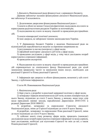 101
1.Діяльність Національної ради фінансується з державного бюджету.
Держава забезпечує належне фінансування діяльності Національної ради,
яке забезпечує її незалежність.
2. Додатковими джерелами фінансування Національної ради є:
1) кошти в обсязі не менше 4 відсотків фактичних надходжень від плати за
користування радіочастотним ресурсом України за поточний рік;
2) надходження від плати за видачу ліцензій та проведення реєстраційних
дій;
3) кошти міжнародної технічної допомоги;
4) інші джерела, не заборонені чинним законодавством України.
3. У Державному бюджеті України у видатках Національної ради на
відповідний рік передбачаються видатки за окремими напрямками на:
1) регулювання та нагляд (контроль) у сфері медіа;
2) офіційний моніторинг діяльності суб’єктів у сфері медіа;
3) проведення досліджень у сфері медіа, у тому числі досліджень потреб
користувачів в отриманні інформації;
4) проведення експертизи.
4. Надходження від плати за видачу ліцензій та проведення реєстраційних
дій спрямовуються до спеціального фонду Національної ради для цілей
замовлення прорахунку частот та замовлення інших послуг, необхідних для
реалізації Стратегії та Плану реалізації Стратегії.
5. Інформація про джерела та обсяги фінансування, визначені у цій статті
Закону, є публічною інформацією.
Стаття 88. Повноваження Національної ради
1. Національна рада:
1) бере участь у розробці та реалізації державної політики у сфері медіа;
2) затверджує порядок визначення кола суб’єктів, на яких поширюється дія
цього Закону, відповідно до статті 2 цього Закону, у випадку, якщо існує спір
щодо юрисдикції, вживає заходів, передбачених Директивою 2010/13/ЄС в
редакції Директиви 2018/1808/ЄС;
3) розробляє, затверджує та оприлюднює Стратегію діяльності
Національної ради, зміни до Стратегії відповідно до статті 8 цього Закону;
4) розробляє, затверджує та оприлюднює План реалізації Стратегії, зміни
до нього відповідно до статті 9 цього Закону;
5) здійснює аналіз стану розвитку сфери медіа, проводить (замовляє)
дослідження щодо потреб користувачів в отриманні інформації та медіа-сервісів,
інші дослідження, необхідні для підготовки Стратегії чи змін до неї, а також
Планів реалізації Стратегії;
 