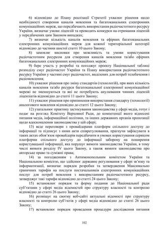 102
6) відповідно до Плану реалізації Стратегії ухвалює рішення щодо
необхідності створення каналів мовлення та багатоканальних електронних
комунікаційних мереж, що передбачають використання радіочастотного ресурсу
України, визначає умови ліцензій та проводить конкурси на отримання ліцензій
у передбачених цим Законом випадках;
7) визначає кількість каналів мовлення та ефірних багатоканальних
електронних комунікаційних мереж для кожної територіальної категорії
відповідно до частини шостої статті 10 цього Закону;
8) замовляє висновки про можливість та умови користування
радіочастотним ресурсом для створення каналів мовлення та/або ефірних
багатоканальних електронних комунікаційних мереж;
9) бере участь у розробці та погоджує проекту Національної таблиці
розподілу смуг радіочастот України та Плану використання радіочастотного
ресурсу України у частині смуг радіочастот, виділених для потреб телебачення і
радіомовлення;
10) ухвалює рішення про зміну стандартів (технологій), при яких кількість
каналів мовлення та/або ресурси багатоканальної електронної комунікаційної
мережі не зменшуються та які не потребують анулювання чинних ліцензій
ліцензіатів відповідно до статті 11 цього Закону;
11) ухвалює рішення про припинення використання стандарту (технології)
аналогового мовлення відповідно до статті 12 цього Закону;
12) узагальнює практику застосування законодавства у сфері медіа, готує і
подає на розгляд Комітету Верховної Ради, до компетенції якого віднесені
питання медіа, інформаційної політики, та інших державних органів пропозиції
щодо вдосконалення законодавства у цій сфері;
13) веде переговори з провайдерами платформ спільного доступу до
інформації та підписує з ними акти співрегулювання, прагнучи зафіксувати в
таких актах обов’язок провайдерів передбачити в умовах користування сервісом
платформи спільного доступу до інформації заборону на поширення
користувацької інформації, яка порушує вимоги законодавства України, в тому
числі вимоги розділу IV цього Закону, а також вимоги законодавства про
авторське право та суміжні права;
14) за погодженням з Антимонопольним комітетом України та
Національною комісією, що здійснює державне регулювання у сфері зв’язку та
інформатизації, визначає порядок розробки та затвердження Максимально
граничних тарифів на послуги постачальників електронних комунікаційних
послуг для потреб мовлення з використанням радіочастотного ресурсу,
затверджує такі тарифи відповідно до статті 24 цього Закону;
15) встановлює порядок та форму подання до Національної ради
суб’єктами у сфері медіа відомостей про структуру власності та контролю
відповідно до статті 26 цього Закону;
16) розміщує на своєму веб-сайті актуальні відомості про структуру
власності та контролю суб’єктів у сфері медіа відповідно до статті 26 цього
Закону;
17) встановлює порядок проведення процедури дослідження питання
 