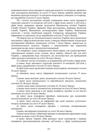 103
дотримання вимог щодо прозорості структури власності та контролю, проводить
таке дослідження відповідно до статті 27 цього Закону; приймає рішення про
визнання структури власності та контролю непрозорою у випадках та в порядку,
що передбачені статтею 27 цього Закону;
18) з метою дослідження питання дотримання вимог щодо прозорості
структури власності та контролю суб’єктів у сфері медіа запитує у суб’єктів у
сфері медіа, державних органів, включаючи Національну поліцію України,
Службу безпеки України, Державне бюро розслідувань, Державну фіскальну
службу України, Національне антикорупційне бюро України, Національне
агентство з питань запобігання корупції, Генеральну прокуратуру України,
інформацію та документи, як це передбачено статтею 27 цього Закону;
19) звертається до Антимонопольного комітету України щодо визначення
меж ринків у сфері аудіовізуальних медіа, у випадку обґрунтованих підозр щодо
недотримання обмежень, визначених статтею 7 цього Закону, звертається до
Антимонопольного комітету України з повідомленням про порушення
законодавства про захист економічної конкуренції;
20) затверджує склад універсального медіа-сервісу для адміністративно-
територіальної одиниці (села, селища, міста, району, області) або для всієї
України, з урахуванням виду технології, що застосовується для провадження
такої діяльності відповідно до статті 28 цього Закону;
21) здійснює нагляд та контроль за додержанням суб’єктами у сфері медіа:
а) вимог щодо прозорості структури власності та контролю суб’єктів у
сфері медіа, передбачених статтею 25 цього Закону;
б) обов’язків щодо організації надання медіа-сервісів, визначених статтею
36 цього Закону;
в) обмежень щодо змісту інформації, встановлених статтею 37 цього
Закону;
г) вимог щодо вихідних даних, визначених статтею 38 цього Закону;
ґ) вимог щодо національного та європейського продукту, визначених
статтями 39, 40 цього Закону;
д вимог щодо мови, визначених статтями 41, 42 цього Закону;
е) вимог щодо захисту неповнолітніх відповідно до статті 43 цього Закону;
є) вимог щодо мовлення в дні трауру (скорботи, жалоби) та дні пам’яті
відповідно до статті 45 цього Закону;
ж) вимог щодо поширення офіційних повідомлень про надзвичайні
ситуації відповідно до статті 46 цього Закону;
з) вимог щодо доступу до інформації про події значного суспільного
інтересу відповідно до статті 47 цього Закону;
и) вимог щодо поширення програм з платними інтерактивними
конкурсами
(іграми, вікторинами) відповідно до статті 48 цього Закону;
і) вимог щодо обліку і зберігання програм та примірників друкованих медіа
відповідно до вимог статті 49 цього Закону;
ї) вимог Закону України «Про рекламу» щодо спонсорства і порядку
поширення (розповсюдження) реклами суб’єктами у сфері аудіовізуальних
 