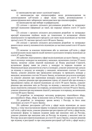 104
медіа;
к) законодавства про захист суспільної моралі;
л) законодавства про кінематографію щодо розповсюдження чи
демонстрування суб’єктами у сфері медіа творів, розповсюдження і
демонстрування яких заборонено законодавством про кінематографію;
м) законодавства про вибори та референдуми;
22) спільно з органом спільного регулювання розробляє та затверджує
критерії віднесення інформації до такої, що порушує вимоги статті 37 цього
Закону;
23) спільно з органом спільного регулювання розробляє та затверджує
критерії віднесення лінійних медіа до тематичних та встановлює обсяги
національного та європейського продукту для таких медіа відповідно до частини
третьої статті 39, частини третьої статті 40 цього Закону;
24) спільно з органом спільного регулювання розробляє та затверджує
вимоги щодо захисту неповнолітніх відповідно до частини сьомої статті 43 цього
Закону;
25) визначає за власною ініціативою або за запитами суб’єктів у сфері
аудіовізуальних медіа перелік подій значного суспільного інтересу відповідно до
статті 47 цього Закону;
26) здійснює ліцензування у сфері медіа відповідно до цього Закону, у тому
числі оголошує конкурси на мовлення у випадках, визначених статтею 52 цього
Закону, визначає умови ліцензій відповідно до Плану реалізації Стратегії,
встановлює форму заяви на участь у конкурсі та порядок подання до
Національної ради документів на участь в конкурсі, ухвалює рішення про допуск
чи відмову в допуску до конкурсу у випадках, визначених статтею 53 цього
Закону, ухвалює рішення про проведення конкурсу та проводить конкурс у
випадках, визначених статтею 54 цього Закону, встановлює результати конкурсу
та ухвалює рішення про переможця конкурсу відповідно до статті 55 цього
Закону, ухвалює рішення про продовження строку дії ліцензії або про відмову в
продовженні строку дії ліцензії відповідно до статті 58 цього Закону, ухвалює
рішення про внесення змін до Реєстру чи відмову у внесенні змін до Реєстру
щодо ліцензіатів у випадках та в порядку, встановлених статтею 59 цього Закону,
ухвалює рішення про анулювання ліцензії у випадках та в порядку, встановлених
статтею 60 цього Закону;
27) розробляє та затверджує методику розрахунку ліцензійного збору,
реєстраційного збору, збору за внесення змін до Реєстру та порядок їх сплати;
28) розробляє та затверджує зразок витягу з Реєстру та його опис
відповідно до статті 57 цього Закону;
29) здійснює реєстрацію суб’єктів у сфері медіа відповідно до цього
Закону, у тому числі встановлює форму та порядок подання заяви про реєстрацію
суб’єктів у сфері медіа, ухвалює рішення про реєстрацію суб’єктів у сфері медіа,
встановлює форму та порядок подання заяви про внесення змін до Реєстру,
ухвалює рішення про внесення змін до Реєстру чи відмову у внесенні змін до
Реєстру щодо реєстрантів відповідно до статті 61 цього Закону, ухвалює рішення
про відмову в реєстрації та про скасування реєстрації суб’єктів у сфері медіа у
 