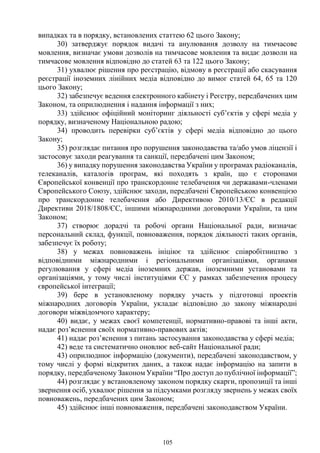 105
випадках та в порядку, встановлених статтею 62 цього Закону;
30) затверджує порядок видачі та анулювання дозволу на тимчасове
мовлення, визначає умови дозволів на тимчасове мовлення та видає дозволи на
тимчасове мовлення відповідно до статей 63 та 122 цього Закону;
31) ухвалює рішення про реєстрацію, відмову в реєстрації або скасування
реєстрації іноземних лінійних медіа відповідно до вимог статей 64, 65 та 120
цього Закону;
32) забезпечує ведення електронного кабінету і Реєстру, передбачених цим
Законом, та оприлюднення і надання інформації з них;
33) здійснює офіційний моніторинг діяльності суб’єктів у сфері медіа у
порядку, визначеному Національною радою;
34) проводить перевірки суб’єктів у сфері медіа відповідно до цього
Закону;
35) розглядає питання про порушення законодавства та/або умов ліцензії і
застосовує заходи реагування та санкції, передбачені цим Законом;
36) у випадку порушення законодавства України у програмах радіоканалів,
телеканалів, каталогів програм, які походять з країн, що є сторонами
Європейської конвенції про транскордонне телебачення чи державами-членами
Європейського Союзу, здійснює заходи, передбачені Європейською конвенцією
про транскордонне телебачення або Директивою 2010/13/ЄС в редакції
Директиви 2018/1808/ЄС, іншими міжнародними договорами України, та цим
Законом;
37) створює дорадчі та робочі органи Національної ради, визначає
персональний склад, функції, повноваження, порядок діяльності таких органів,
забезпечує їх роботу;
38) у межах повноважень ініціює та здійснює співробітництво з
відповідними міжнародними і регіональними організаціями, органами
регулювання у сфері медіа іноземних держав, іноземними установами та
організаціями, у тому числі інституціями ЄС у рамках забезпечення процесу
європейської інтеграції;
39) бере в установленому порядку участь у підготовці проектів
міжнародних договорів України, укладає відповідно до закону міжнародні
договори міжвідомчого характеру;
40) видає, у межах своєї компетенції, нормативно-правові та інші акти,
надає роз’яснення своїх нормативно-правових актів;
41) надає роз’яснення з питань застосування законодавства у сфері медіа;
42) веде та систематично оновлює веб-сайт Національної ради;
43) оприлюднює інформацію (документи), передбачені законодавством, у
тому числі у формі відкритих даних, а також надає інформацію на запити в
порядку, передбаченому Законом України “Про доступ до публічної інформації”;
44) розглядає у встановленому законом порядку скарги, пропозиції та інші
звернення осіб, ухвалює рішення за підсумками розгляду звернень у межах своїх
повноважень, передбачених цим Законом;
45) здійснює інші повноваження, передбачені законодавством України.
 