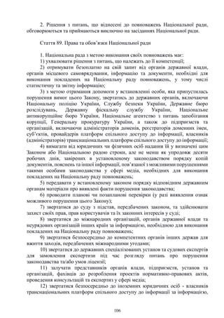 106
2. Рішення з питань, що віднесені до повноважень Національної ради,
обговорюються та приймаються виключно на засіданнях Національної ради.
Стаття 89. Права та обов’язки Національної ради
1. Національна рада з метою виконання своїх повноважень має:
1) ухвалювати рішення з питань, що належать до її компетенції;
2) отримувати безоплатно на свій запит від органів державної влади,
органів місцевого самоврядування, інформацію та документи, необхідні для
виконання покладених на Національну раду повноважень, у тому числі
статистичну та звітну інформацію;
3) з метою отримання допомоги у встановленні особи, яка припустилась
порушення вимог цього Закону, звертатись до державних органів, включаючи
Національну поліцію України, Службу безпеки України, Державне бюро
розслідувань, Державну фіскальну службу України, Національне
антикорупційне бюро України, Національне агентство з питань запобігання
корупції, Генеральну прокуратуру України, а також до підприємств та
організацій, включаючи адміністраторів доменів, реєстраторів доменних імен,
суб’єктів, провайдерів платформ спільного доступу до інформації, власників
(адміністраторів) транснаціональних платформ спільного доступу до інформації;
4) вимагати від юридичних чи фізичних осіб надання їй у визначені цим
Законом або Національною радою строки, але не менш як упродовж десяти
робочих днів, завірених в установленому законодавством порядку копій
документів, пояснень та іншої інформації, пов’язаної з можливими порушеннями
такими особами законодавства у сфері медіа, необхідних для виконання
покладених на Національну раду повноважень;
5) передавати у встановленому законом порядку відповідним державним
органам матеріали про виявлені факти порушення законодавства;
6) проводити планові чи позапланові перевірки (у разі виявлення ознак
можливого порушення цього Закону);
7) звертатися до суду з підстав, передбачених законом, та здійснювати
захист своїх прав, прав користувачів та їх законних інтересів у суді;
8) звертатися до міжнародних організацій, органів державної влади та
неурядових організацій інших країн за інформацією, необхідною для виконання
покладених на Національну раду повноважень;
9) звертатися безпосередньо до компетентних органів інших держав для
вжиття заходів, передбачених міжнародними угодами;
10) звертатися до державних спеціалізованих установ та судових експертів
для замовлення експертизи під час розгляду питань про порушення
законодавства та/або умов ліцензії;
11) залучати представників органів влади, підприємств, установ та
організацій, фахівців до розроблення проектів нормативно-правових актів,
проведення консультацій та експертиз у сфері медіа;
12) звертатися безпосередньо до іноземних юридичних осіб - власників
транснаціональних платформ спільного доступу до інформації за інформацією,
 