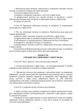 108
2. Національна рада визначає періодичність здійснення планових заходів
нагляду та контролю залежно від таких критеріїв:
1) кількість користувачів медіа;
2) наявність попередніх порушень у суб’єкта у сфері медіа;
3) пріоритетності регіонів для заходів нагляду та контролю з метою
забезпечення національних інтересів та прав користувачів у сфері медіа;
4) строку дії ліцензій.
Стаття 91. Принципи здійснення нагляду та контролю за дотриманням
законодавства у сфері медіа
1. Під час здійснення нагляду та контролю Національна рада керується
такими принципами:
1) рівності прав і законних інтересів усіх суб'єктів у сфері медіа;
2) гарантування прав та законних інтересів кожного суб'єкта у сфері медіа;
3) об'єктивності та неупередженості здійснення нагляду та контролю;
4) відкритості, прозорості нагляду та контролю;
5) невтручання у діяльність суб'єкта у сфері медіа, якщо вона здійснюється
в межах закону;
6) незалежності Національної ради під час здійснення нагляду та контролю
від політичних партій та будь-яких інших об'єднань громадян.
РОЗДІЛ VII.
СПІЛЬНЕ РЕГУЛЮВАННЯ У СФЕРІ МЕДІА
Стаття 92. Зміст, предмет і мета спільного регулювання
1. Спільне регулювання у сфері медіа - це поєднання функцій та засобів
державного регулювання та галузевого саморегулювання.
2. Предметом спільного регулювання є визначення вимог до поширення
інформації, для якої законодавством передбачено регулювання змісту, шляхом
прийняття кодексів (правил) створення та поширення такої інформації. При
цьому суб’єкти у сфері медіа добровільно беруть на себе обов’язок
дотримуватись цих вимог, а Національна рада визнає, що ці вимоги є достатніми
для забезпечення суспільних інтересів.
Стаття 93. Створення органу спільного регулювання
1. Орган спільного регулювання утворюється у формі громадської спілки,
що є юридичною особою, засновниками якої є ліцензіати та реєстранти, а також
їх галузеві об’єднання.
Створення та вступ (приєднання) до такої громадської спілки не потребує
отримання дозволу державних органів, у тому числі дозволу на узгоджені дії
суб’єктів господарювання.
 
