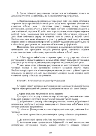 109
2. Орган спільного регулювання створюється за ініціативою одного чи
декількох суб’єктів у сфері медіа, що є ліцензіатами чи реєстрантами.
3. Національна рада упродовж десяти робочих днів з дня після отримання
звернення ініціатора або ініціативної групи зобов’язана прийняти рішення про
створення робочої групи із підготовки проекту статуту органу спільного
регулювання. Заяви на участь у робочій групі суб’єкти у сфері медіа подають у
довільній формі упродовж 30 днів з дати оприлюднення рішення про створення
робочої групи. Національна рада затверджує склад робочої групи упродовж 7
днів після закінчення строку на подання заяв на участь у робочій групі.
Національна рада може відмовити в участі у робочій групі лише у випадку
подання заяви із порушенням строку або у випадку подання заяви особою, яка не
є ліцензіатом, реєстрантом чи галузевим об’єднанням у сфері медіа.
Національна рада забезпечує координацію діяльності робочої групи, надає
приміщення для проведення засідань робочої групи, забезпечує ведення
стенограми засідань та підготовку протоколів засідань робочої групи.
4. Робоча група зобов’язана затвердити проект статуту органу спільного
регулювання та провести установчі загальні збори органу спільного регулювання
упродовж трьох місяців з дня проведення першого засідання робочої групи.
У разі, якщо орган спільного регулювання не зареєстрований упродовж
чотирьох місяців з дня проведення першого засідання робочої групи,
Національна рада ухвалює рішення про припинення діяльності робочої групи та
повідомляє на своєму веб-сайті про можливість подання нових ініціатив щодо
створення органу спільного регулювання.
Стаття 94. Статут органу спільного регулювання
1. Статут органу спільного регулювання має відповідати вимогам Закону
України «Про громадські об’єднання» з урахуванням вимог цієї статті Закону.
2. Орган спільного регулювання діє на засадах:
1) відкритості до вступу, членом органу спільного регулювання може стати
будь-який ліцензіат, реєстрант чи галузеве об’єднання у сфері медіа;
2) добровільності участі у спільному регулюванні, а також добровільності
припинення такої участі за умови виконання всіх фінансових зобов’язань перед
органом спільного регулювання;
3) спільного фінансування діяльності органу спільного регулювання його
членами;
4) високого професійного рівня експертів органу спільного регулювання.
3. До повноважень органу спільного регулювання належить:
1) визначення вимог до поширення інформації, для якої законодавством
передбачено регулювання змісту, шляхом прийняття кодексів (правил)
 
