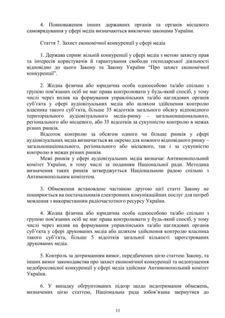 11
4. Повноваження інших державних органів та органів місцевого
самоврядування у сфері медіа визначаються виключно законами України.
Стаття 7. Захист економічної конкуренції у сфері медіа
1. Держава сприяє вільній конкуренції у сфері медіа з метою захисту прав
та інтересів користувачів й гарантування свободи господарської діяльності
відповідно до цього Закону та Закону України “Про захист економічної
конкуренції”.
2. Жодна фізична або юридична особа одноособово та/або спільно з
групою пов’язаних осіб не має права контролювати у будь-який спосіб, у тому
числі через вплив на формування управлінських та/або наглядових органів
суб’єкта у сфері аудіовізуальних медіа або шляхом здійснення контролю
власника такого суб’єкта, більше 35 відсотків загального обсягу відповідного
територіального аудіовізуального медіа-ринку – загальнонаціонального,
регіонального або місцевого, або 35 відсотків за сукупністю контролю в межах
різних ринків.
Відсоток контролю за обсягом одного чи більше ринків у сфері
аудіовізуальних медіа визначається як окремо для кожного відповідного ринку –
загальнонаціонального, регіонального або місцевого, так і за сукупністю
контролю в межах різних ринків.
Межі ринків у сфері аудіовізуальних медіа визначає Антимонопольний
комітет України, в тому числі за поданням Національної ради. Методика
визначення таких ринків затверджується Національною радою спільно з
Антимонопольним комітетом.
3. Обмеження встановлене частиною другою цієї статті Закону не
поширюється на постачальників електронних комунікаційних послуг для потреб
мовлення з використанням радіочастотного ресурсу України.
4. Жодна фізична або юридична особа одноособово та/або спільно з
групою пов’язаних осіб не має права контролювати у будь-який спосіб, у тому
числі через вплив на формування управлінських та/або наглядових органів
суб’єкта у сфері друкованих медіа або шляхом здійснення контролю власника
такого суб’єкта, більше 5 відсотків загальної кількості зареєстрованих
друкованих медіа.
5. Контроль за дотриманням вимог, передбачених цією статтею Закону, та
інших вимог законодавства про захист економічної конкуренції та недопущення
недобросовісної конкуренції у сфері медіа здійснює Антимонопольний комітет
України.
6. У випадку обґрунтованих підозр щодо недотримання обмежень,
визначених цією статтею, Національна рада зобов’язана звернутися до
 