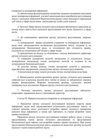 110
створення та поширення інформації;
2) забезпечення функціонування механізму надання експертних висновків
щодо поширення інформації, для якої законодавством передбачено регулювання
змісту у випадках виявлення Національною радою ознак можливого порушення
суб’єктом у сфері медіа вимог законодавства та/або умов ліцензії.
4. Загальні збори органу спільного регулювання призначають правління до
складу якого мають бути включені представники всіх видів діяльності у сфері
медіа.
5. До повноважень правління органу спільного регулювання, зокрема,
належить:
1) затвердження правил (кодексів) створення та поширення інформації,
щодо якої законодавством встановлено регулювання змісту, подання їх на
затвердження Національної ради, та оголошення про готовність правил
(кодексів) до підписання суб’єктами у сфері медіа;
2) призначення на посаду та звільнення з посади виконавчого директора
органу спільного регулювання;
3) створення експертних колегій, визначення їх кількісного складу,
затвердження кандидатур членів експертних колегій та подання їх на
затвердження Національної ради;
4) розгляд питань відводу членів експертних колегій у випадках,
передбачених внутрішніми документами органу спільного регулювання;
5) визначення розміру оплати розгляду питань експертними колегіями.
6. Фінансування адміністративних витрат органу спільного регулювання
здійснюється за рахунок внесків його членів та інших не заборонених законом
джерел фінансування. Порядок визначення розміру членських внесків
затверджується загальними зборами органу спільного регулювання.
7. Поточну діяльність органу спільного регулювання забезпечує
секретаріат, керівником якого є виконавчий директор.
Стаття 95. Правила (кодекси) створення та поширення інформації
1. Правління органу спільного регулювання визначає перелік видів
інформації, щодо якої законодавством встановлено регулювання змісту, та
ухвалює рішення щодо доцільності розробки правил (кодексу) поширення
кожного виду інформації, а також про черговість та строки розробки таких
правил (кодексів).
Правління органу спільного регулювання створює робочу групу у складі
представників членів органу спільного регулювання та представників
Національної ради окремо для розробки кожних правил (кодексу). При цьому
представники Національної ради мають складати не менш ніж третину загальної
кількості членів кожної робочої групи.
 