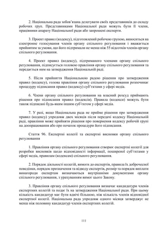 111
2. Національна рада зобов’язана делегувати своїх представників до складу
робочих груп. Представниками Національної ради можуть бути її члени,
працівники апарату Національної ради або запрошені експерти.
3. Проект правил (кодексу), підготовлений робочою групою, виноситься на
електронне голосування членів органу спільного регулювання і вважається
прийнятим за умови, що його підтримали не менш ніж 55 відсотків членів органу
спільного регулювання.
4. Проект правил (кодексу), підтриманого членами органу спільного
регулювання, підписується головою правління органу спільного регулювання та
передається ним на затвердження Національній раді.
5. Після прийняття Національною радою рішення про затвердження
правил (кодексу), голова правління органу спільного регулювання розпочинає
процедуру підписання правил (кодексу) суб’єктами у сфері медіа.
6. Члени органу спільного регулювання на власний розсуд приймають
рішення про підписання правил (кодексів). Правила (кодекси) можуть бути
також підписані будь-яким іншим суб’єктом у сфері медіа.
7. У разі, якщо Національна рада не прийме рішення про затвердження
правил (кодексу) упродовж двох місяців після передачі кодексу Національній
раді, правління може прийняти рішення про повернення кодексу робочій групі
на доопрацювання або про початок процедури його підписання.
Стаття 96. Експертні колегії та експертні висновки органу спільного
регулювання
1. Правління органу спільного регулювання створює експертні колегії для
розробки висновків щодо відповідності інформації, поширеної суб’єктами у
сфері медіа, правилам (кодексам) спільного регулювання.
2. Порядок діяльності колегій, вимоги до експертів, правила їх доброчесної
поведінки, порядок призначення та відводу експертів, розмір та порядок виплати
винагороди експертам визначаються внутрішніми документами органу
спільного регулювання, з урахуванням вимог цього Закону.
3. Правління органу спільного регулювання визначає кандидатури членів
експертних колегій та подає їх на затвердження Національної ради. При цьому
кількість кандидатур має бути вдвічі більшою, ніж кількість членів відповідної
експертної колегії. Національна рада упродовж одного місяця затверджує не
менш ніж половину кандидатур членів експертних колегій.
 