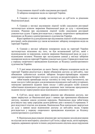 113
2) анулювання ліцензії та/або скасування реєстрації;
3) заборона поширення медіа на території України.
4. Санкція у вигляді штрафу застосовується до суб’єктів за рішенням
Національної ради.
5. Санкція у вигляді анулювання ліцензії та/або скасування реєстрації
застосовується шляхом звернення Національної ради до суду з відповідним
позовом. Рішення про анулювання ліцензії та/або скасування реєстрації
ухвалюється судом. Справа розглядається у порядку скороченого провадження
відповідно до Кодексу адміністративного судочинства України.
В разі прийняття судом рішення про анулювання ліцензії та/або скасування
реєстрації, своїм рішенням суд також встановлює заборону поширення медіа на
території України.
6. Санкція у вигляді заборони поширення медіа на території України
застосовується незалежно від того, чи був встановлений суб’єкт, який є
відповідальним за порушення, шляхом звернення Національної ради до суду з
відповідним позовом. Рішення про застосування санкції у вигляді заборони
поширення медіа на території України ухвалюється судом. Справа розглядається
у порядку скороченого провадження відповідно до Кодексу адміністративного
судочинства України.
7. У разі якщо відповідно до цього Закону заборона поширення медіа на
території України реалізується у формі обмеження доступу до веб-сайту, таке
обмеження здійснюється шляхом заборони Інтернет-провайдерам надавати
користувачам мережі Інтернет послуги з доступу до ресурсів/сервісів, та/або
зобов’язання провайдера послуг хостингу (в тому числі іноземного), що
надає послуги і (або) ресурси для розміщення відповідного веб-сайту (сторінки),
тимчасово припинити надання таких послуг і (або) ресурсів та/або шляхом
зобов’язання відповідного реєстратора доменних імен тимчасово призупинити
надання послуг користування щодо відповідного доменного імені.
8. Суб’єкт, щодо якого прийняте рішення про обмеження доступу, має
право звернутися до Національної ради з заявою про припинення обмеження
доступу, надавши докази усунення порушень. Національна рада зобов’язана
розглянути таку заяву упродовж десяти робочих днів з моменту її отримання. У
разі відсутності підстав для відмови, Національна Рада невідкладно звертається
до суду з заявою щодо відновлення доступу до веб-сайту медіа. Справа
розглядається у порядку скороченого провадження відповідно до Кодексу
адміністративного судочинства.
9. Національна рада ухвалює рішення про застосування заходів реагування
на підставі актів моніторингу діяльності суб’єктів у сфері медіа, актів перевірок,
звернень державних органів та інших документальних свідчень щодо порушення
 