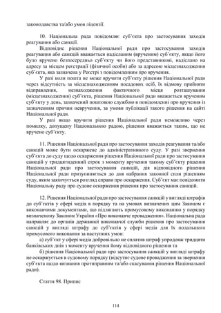114
законодавства та/або умов ліцензії.
10. Національна рада повідомляє суб’єкта про застосування заходів
реагування або санкції.
Відповідне рішення Національної ради про застосування заходів
реагування або санкцій вважається надісланим (врученим) суб’єкту, якщо його
було вручено безпосередньо суб’єкту чи його представникові, надіслано на
адресу за місцем реєстрації (фізичної особи) або за адресою місцезнаходження
суб’єкта, яка зазначена у Реєстрі з повідомленням про вручення.
У разі коли пошта не може вручити суб’єкту рішення Національної ради
через відсутність за місцезнаходженням посадових осіб, їх відмову прийняти
відправлення, незнаходження фактичного місця розташування
(місцезнаходження) суб’єкта, рішення Національної ради вважається врученим
суб’єкту у день, зазначений поштовою службою в повідомленні про вручення із
зазначенням причин невручення, за умови публікації такого рішення на сайті
Національної ради.
У разі якщо вручити рішення Національної ради неможливо через
помилку, допущену Національною радою, рішення вважається таким, що не
вручено суб’єкту.
11. Рішення Національної ради про застосування заходів реагування та/або
санкцій може бути оскаржене до адміністративного суду. У разі звернення
суб’єкта до суду щодо оскарження рішення Національної ради про застосування
санкцій у тридцятиденний строк з моменту вручення такому суб’єкту рішення
Національної ради про застосування санкцій, дія відповідного рішення
Національної ради призупиняється до дня набрання законної сили рішенням
суду, яким закінчується розгляд справи про оскарження. Суб’єкт має повідомити
Національну раду про судове оскарження рішення про застосування санкцій.
12. Рішення Національної ради про застосування санкцій у вигляді штрафів
до суб’єктів у сфері медіа в порядку та на умовах визначених цим Законом є
виконавчими документами, що підлягають примусовому виконанню у порядку
визначеному Законом України «Про виконавче провадження». Національна рада
направляє до органів державної виконавчої служби рішення про застосування
санкцій у вигляді штрафу до суб’єктів у сфері медіа для їх подальшого
примусового виконання за наступних умов:
а) суб’єкт у сфері медіа добровільно не сплатив штраф упродовж тридцяти
банківських днів з моменту вручення йому відповідного рішення та
б) рішення Національної ради про застосування санкцій у вигляді штрафу
не оскаржується в судовому порядку (відсутнє судове провадження за звернення
суб’єкта щодо визнання протиправним та/або скасування рішення Національної
ради).
Стаття 98. Припис
 