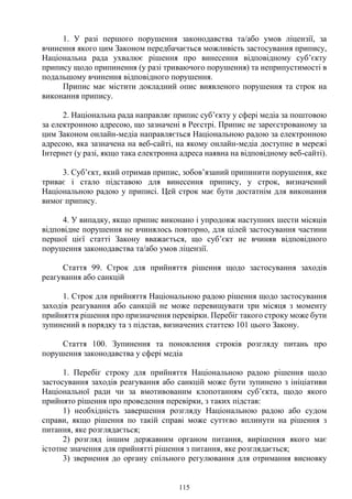 115
1. У разі першого порушення законодавства та/або умов ліцензії, за
вчинення якого цим Законом передбачається можливість застосування припису,
Національна рада ухвалює рішення про винесення відповідному суб’єкту
припису щодо припинення (у разі триваючого порушення) та неприпустимості в
подальшому вчинення відповідного порушення.
Припис має містити докладний опис виявленого порушення та строк на
виконання припису.
2. Національна рада направляє припис суб’єкту у сфері медіа за поштовою
за електронною адресою, що зазначені в Реєстрі. Припис не зареєстрованому за
цим Законом онлайн-медіа направляється Національною радою за електронною
адресою, яка зазначена на веб-сайті, на якому онлайн-медіа доступне в мережі
Інтернет (у разі, якщо така електронна адреса наявна на відповідному веб-сайті).
3. Суб’єкт, який отримав припис, зобов’язаний припинити порушення, яке
триває і стало підставою для винесення припису, у строк, визначений
Національною радою у приписі. Цей строк має бути достатнім для виконання
вимог припису.
4. У випадку, якщо припис виконано і упродовж наступних шести місяців
відповідне порушення не вчинялось повторно, для цілей застосування частини
першої цієї статті Закону вважається, що суб’єкт не вчиняв відповідного
порушення законодавства та/або умов ліцензії.
Стаття 99. Строк для прийняття рішення щодо застосування заходів
реагування або санкцій
1. Строк для прийняття Національною радою рішення щодо застосування
заходів реагування або санкцій не може перевищувати три місяця з моменту
прийняття рішення про призначення перевірки. Перебіг такого строку може бути
зупинений в порядку та з підстав, визначених статтею 101 цього Закону.
Стаття 100. Зупинення та поновлення строків розгляду питань про
порушення законодавства у сфері медіа
1. Перебіг строку для прийняття Національною радою рішення щодо
застосування заходів реагування або санкцій може бути зупинено з ініціативи
Національної ради чи за вмотивованим клопотанням суб’єкта, щодо якого
прийнято рішення про проведення перевірки, з таких підстав:
1) необхідність завершення розгляду Національною радою або судом
справи, якщо рішення по такій справі може суттєво вплинути на рішення з
питання, яке розглядається;
2) розгляд іншим державним органом питання, вирішення якого має
істотне значення для прийнятті рішення з питання, яке розглядається;
3) звернення до органу спільного регулювання для отримання висновку
 
