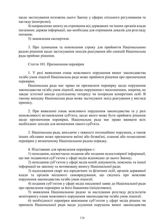 116
щодо застосування положень цього Закону у сферах спільного регулювання та
нагляду (контролю);
4) направлення запиту на отримання від державних чи інших органів влади
іноземних держав інформації, що необхідна для отримання доказів для розгляду
питання;
5) замовлення експертизи.
3. Про зупинення та поновлення строку для прийняття Національною
радою рішення щодо застосування заходів реагування або санкцій Національна
рада приймає рішення.
Стаття 101. Призначення перевірки
1. У разі виявлення ознак можливого порушення вимог законодавства
та/або умов ліцензії Національна рада може прийняти рішення про призначення
перевірки.
Національна рада має право не призначати перевірку щодо порушення
законодавства та/або умов ліцензії, якщо порушення є малозначним, зокрема, не
завдає істотної шкоди суспільному інтересу чи інтересам конкретних осіб. В
такому випадку Національна рада може застосувати захід реагування у вигляді
припису.
2. При виявленні ознак можливого порушення законодавства та у разі
неможливості встановлення суб'єкта, щодо якого може бути прийняте рішення
щодо призначення перевірки, Національна рада має право вживати всіх
необхідних заходів для визначення такого суб'єкта.
3. Національна рада, виходячи з тяжкості потенційних порушень, а також
інших обставин може призначати виїзні або безвиїзні, планові або позапланові
перевірки у визначеному Національною радою порядку.
4. Підставами для проведення перевірки є:
1) неподання, несвоєчасне подання або подання недостовірної інформації,
що має подаватися суб’єктом у сфері медіа відповідно до цього Закону;
2) неподання суб’єктом у сфері медіа копій документів, пояснень та іншої
інформації на законну та мотивовану вимогу Національної ради;
3) надходження скарг від юридичних та фізичних осіб, органів державної
влади та органів місцевого самоврядування, що свідчать про можливе
порушення законодавства та/або умов ліцензії;
4) подання суб’єктом у сфері медіа письмової заяви до Національної ради
про проведення перевірки за його бажанням (ініціативою);
5) виявлення Національною радою за наслідками розгляду результатів
моніторингу ознак можливого порушення законодавства та/або умов ліцензії;
6) необхідності перевірки виконання суб’єктом у сфері медіа рішень чи
приписів Національної ради щодо усунення порушень вимог законодавства
 