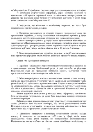 117
та/або умов ліцензії, прийнятих і виданих за результатами проведених перевірок;
7) отримання обґрунтованої інформації, окрім звернень фізичних та
юридичних осіб, органів державної влади та місцевого самоврядування, що
свідчить про наявність ознак можливого порушення суб’єктом у сфері медіа
вимог законодавства та/або умов ліцензії.
5. Інформація, що міститься в анонімному зверненні, не може бути
підставою для призначення перевірки.
6. Перевірки проводяться на підставі рішення Національної ради про
призначення перевірки, у якому зазначається найменування суб’єкта у сфері
медіа, щодо якого буде проводитись перевірка, вид та предмет перевірки.
Планова перевірка суб’єкта у сфері медіа призначається відповідно до
затвердженого Національною радою плану проведення перевірок, але не частіше
одного разу на рік. Про проведення планової перевірки апарат Національної ради
повідомляє суб’єкта у сфері медіа не пізніше ніж за 10 днів до її початку.
7. Рішення про призначення перевірки надсилається суб'єкту щодо якого
вона призначена упродовж трьох робочих днів після прийняття такого рішення.
Стаття 102. Проведення перевірки
1. Перевірки Національної ради проводяться уповноваженими особами, які
є працівниками апарату Національної ради. У разі потреби, за рішенням
Національної ради до проведення перевірки можуть залучатися також
представники інших державних органів за їх згодою.
2. Виїзною перевіркою є комплекс встановлених законом заходів нагляду і
контролю за дотриманням суб’єктами у сфері медіа вимог законодавства та/або
умов ліцензії, які здійснюються уповноваженими Національною радою особами
за місцезнаходженням, місцем провадження діяльності суб’єкта у сфері медіа
або його відокремлених підрозділів або в приміщенні Національної ради у
випадках, встановлених законом.
Виїзна перевірка проводиться у випадку, якщо інформація, що повинна
бути встановлена (перевірена), не може бути перевірена шляхом проведення
безвиїзної перевірки
Виїзна перевірка повинна проводитися у присутності керівника юридичної
особи, діяльність якої підлягає перевірці, або іншої уповноваженої особи.
Перевірка щодо фізичної особи - підприємця повинна здійснюватися за його
присутності або за присутності уповноваженої ним особи.
3. Безвиїзною перевіркою є комплекс встановлених законом заходів
нагляду і контролю за дотриманням суб’єктами у сфері медіа вимог
законодавства та/або умов ліцензії, які здійснюються уповноваженими
Національною радою особами на підставі даних офіційного моніторингу та
 