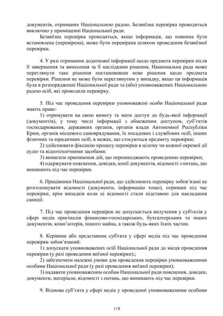 118
документів, отриманих Національною радою. Безвиїзна перевірка проводиться
виключно у приміщенні Національної ради.
Безвиїзна перевірка проводиться, якщо інформація, що повинна бути
встановлена (перевірена), може бути перевірена шляхом проведення безвиїзної
перевірки.
4. У разі отримання додаткової інформації щодо предмета перевірки після
її завершення та винесення за її наслідками рішення, Национальна рада може
переглянути таке рішення постановивши нове рішення щодо предмета
перевірки. Рішення не може бути переглянутим у випадку, якщо ця інформація
була в розпорядженні Національної ради та (або) уповноважених Національною
радою осіб, які проводили перевірку.
5. Під час проведення перевірки уповноважені особи Національної ради
мають право:
1) отримувати на свою вимогу та мати доступ до будь-якої інформації
(документів), у тому числі інформації з обмеженим доступом, суб’єктів
господарювання, державних органів, органів влади Автономної Республіки
Крим, органів місцевого самоврядування, їх посадових і службових осіб, інших
фізичних та юридичних осіб, в межах, що стосуються предмету перевірки;
2) здійснювати фіксацію процесу перевірки в цілому чи кожної окремої дії
аудіо та відеотехнічними засобами;
3) вимагати припинення дій, що перешкоджають проведенню перевірки;
4) одержувати пояснення, довідки, копії документів, відомості з питань, що
виникають під час перевірки.
6. Працівники Національної ради, що здійснюють перевірку зобов’язані не
розголошувати відомості (документи, інформацію тощо), отримані під час
перевірки, крім випадків коли ці відомості стали підставою для накладання
санкції.
7. Під час проведення перевірок не допускається вилучення у суб'єктів у
сфері медіа оригіналів фінансово-господарських, бухгалтерських та інших
документів, комп’ютерів, іншого майна, а також будь-яких їхніх частин.
8. Керівник або представник суб'єкта у сфері медіа під час проведення
перевірки зобов’язаний:
1) допускати уповноважених осіб Національної ради до місця проведення
перевірки (у разі проведення виїзної перевірки);;
2) забезпечити належні умови для проведення перевірки уповноваженими
особами Національної ради (у разі проведення виїзної перевірки);
3) надавати уповноваженим особам Національної ради пояснення, довідки,
документи, матеріали, відомості з питань, що виникають під час перевірки.
9. Відмова суб’єкта у сфері медіа у проведенні уповноваженими особами
 