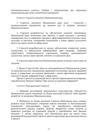 12
Антимонопольного комітету України з повідомленням про порушення
законодавства про захист економічної конкуренції.
Стаття 8. Стратегія діяльності Національної ради
1. Стратегія діяльності Національної ради (далі – Стратегія) є
основоположним документом, що визначає цілі та напрями діяльності
Національної ради.
2. Стратегія розробляється на забезпечення основних повноважень
Національної ради, визначених цим Законом, а також виходячи з положень
міжнародних угод та державних програм у сфері інформаційної політики, медіа,
культури та мистецтв, електронних комунікацій, в інших сферах суспільного
життя, що мають вплив на сферу медіа.
3. Стратегія розробляється на засадах забезпечення плюралізму думок,
задоволення та забезпечення інформаційних прав громадян, створення
сприятливого підприємницького середовища, розвитку громадянського
суспільства, захисту прав окремих етнічних та соціальних груп.
4. Стратегія переглядається Національною радою не рідше одного разу на
три роки.
5. Проект Стратегії або зміни до неї розробляються Національною радою
та надсилаються всім зацікавленим державним інституціям, органам державної
влади та управління для надання пропозицій з метою ефективної координації
діяльності органів державної влади у сфері медіа.
Проект Стратегії та ухвалений текст Стратегії оприлюднюються в порядку,
передбаченому Законом України “Про доступ до публічної інформації”.
Стаття 9. План реалізації Стратегії
1. Державне регулювання національного медіа-простору здійснюється
Національною радою відповідно до Плану реалізації Стратегії, який щорічно
розробляє та затверджує Національна рада.
2. Відповідно до Плану реалізації Стратегії Національна рада ухвалює
рішення щодо необхідності створення каналів мовлення та багатоканальних
електронних комунікаційних мереж, що передбачають використання
радіочастотного ресурсу України, визначає пріоритетні умови ліцензій та
проводить конкурси на отримання ліцензій у передбачених цим Законом
випадках. У своєму щорічному звіті Національна рада дає аналіз стану
виконання Плану реалізації Стратегії, вносить пропозиції щодо внесення змін до
Стратегії.
 