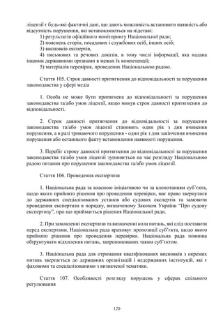 120
ліцензії є будь-які фактичні дані, що дають можливість встановити наявність або
відсутність порушення, які встановлюються на підставі:
1) результатів офіційного моніторингу Національної ради;
2) пояснень сторін, посадових і службових осіб, інших осіб;
3) висновків експертів,
4) письмових та речових доказів, в тому числі інформації, яка надана
іншими державними органами в межах їх компетенції;
5) матеріалів перевірок, проведених Національною радою.
Стаття 105. Строк давності притягнення до відповідальності за порушення
законодавства у сфері медіа
1. Особа не може бути притягнена до відповідальності за порушення
законодавства та/або умов ліцензії, якщо минув строк давності притягнення до
відповідальності.
2. Строк давності притягнення до відповідальності за порушення
законодавства та/або умов ліцензії становить один рік з дня вчинення
порушення, а в разі триваючого порушення - один рік з дня закінчення вчинення
порушення або останнього факту встановлення наявності порушення.
3. Перебіг строку давності притягнення до відповідальності за порушення
законодавства та/або умов ліцензії зупиняється на час розгляду Національною
радою питання про порушення законодавства та/або умов ліцензії.
Стаття 106. Проведення експертизи
1. Національна рада за власною ініціативою чи за клопотанням суб’єкта,
щодо якого прийнято рішення про проведення перевірки, має право звернутися
до державних спеціалізованих установ або судових експертів та замовити
проведення експертизи в порядку, визначеному Законом України “Про судову
експертизу”, про що приймається рішення Національної ради.
2. При замовленні експертизи та визначенні кола питань, які слід поставити
перед експертами, Національна рада враховує пропозиції суб’єкта, щодо якого
прийнято рішення про проведення перевірки. Національна рада повинна
обґрунтувати відхилення питань, запропонованих таким суб’єктом.
3. Національна рада для отримання кваліфікованих висновків з окремих
питань звертається до державних організацій і недержавних інституцій, які є
фаховими та спеціалізованими з визначеної тематики.
Стаття 107. Особливості розгляду порушень у сферах спільного
регулювання
 