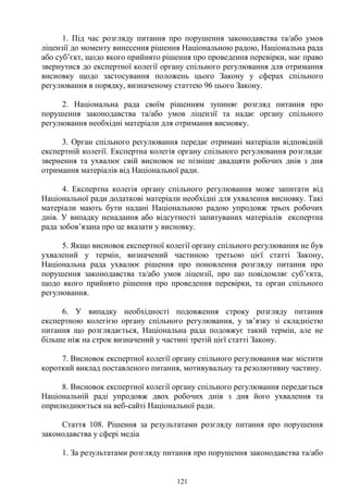 121
1. Під час розгляду питання про порушення законодавства та/або умов
ліцензії до моменту винесення рішення Національною радою, Національна рада
або суб’єкт, щодо якого прийнято рішення про проведення перевірки, має право
звернутися до експертної колегії органу спільного регулювання для отримання
висновку щодо застосування положень цього Закону у сферах спільного
регулювання в порядку, визначеному статтею 96 цього Закону.
2. Національна рада своїм рішенням зупиняє розгляд питання про
порушення законодавства та/або умов ліцензії та надає органу спільного
регулювання необхідні матеріали для отримання висновку.
3. Орган спільного регулювання передає отримані матеріали відповідній
експертній колегії. Експертна колегія органу спільного регулювання розглядає
звернення та ухвалює свій висновок не пізніше двадцяти робочих днів з дня
отримання матеріалів від Національної ради.
4. Експертна колегія органу спільного регулювання може запитати від
Національної ради додаткові матеріали необхідні для ухвалення висновку. Такі
матеріали мають бути надані Національною радою упродовж трьох робочих
днів. У випадку ненадання або відсутності запитуваних матеріалів експертна
рада зобов’язана про це вказати у висновку.
5. Якщо висновок експертної колегії органу спільного регулювання не був
ухвалений у термін, визначений частиною третьою цієї статті Закону,
Національна рада ухвалює рішення про поновлення розгляду питання про
порушення законодавства та/або умов ліцензії, про що повідомляє суб’єкта,
щодо якого прийнято рішення про проведення перевірки, та орган спільного
регулювання.
6. У випадку необхідності подовження строку розгляду питання
експертною колегією органу спільного регулювання, у зв’язку зі складністю
питання що розглядається, Національна рада подовжує такий термін, але не
більше ніж на строк визначений у частині третій цієї статті Закону.
7. Висновок експертної колегії органу спільного регулювання має містити
короткий виклад поставленого питання, мотивувальну та резолютивну частину.
8. Висновок експертної колегії органу спільного регулювання передається
Національній раді упродовж двох робочих днів з дня його ухвалення та
оприлюднюється на веб-сайті Національної ради.
Стаття 108. Рішення за результатами розгляду питання про порушення
законодавства у сфері медіа
1. За результатами розгляду питання про порушення законодавства та/або
 