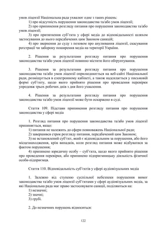 122
умов ліцензії Національна рада ухвалює одне з таких рішень:
1) про відсутність порушення законодавства та/або умов ліцензії;
2) про припинення розгляду питання про порушення законодавства та/або
умов ліцензії;
3) про притягнення суб’єкта у сфері медіа до відповідальності шляхом
застосування до нього передбачених цим Законом санкцій;
4) про звернення до суду з позовом про анулювання ліцензії, скасування
реєстрації чи заборону поширення медіа на території України.
2. Рішення за результатами розгляду питання про порушення
законодавства та/або умов ліцензії повинно містити його обґрунтування.
3. Рішення за результатами розгляду питання про порушення
законодавства та/або умов ліцензії оприлюднюється на веб-сайті Національної
ради, розміщується в електронному кабінеті, а також надсилається у письмовій
формі суб’єкту, щодо якого прийнято рішення про проведення перевірки
упродовж трьох робочих днів з дня його ухвалення.
4. Рішення за результатами розгляду питання про порушення
законодавства та/або умов ліцензії може бути оскаржено в суді.
Стаття 109. Підстави припинення розгляду питання про порушення
законодавства у сфері медіа
1. Розгляд питання про порушення законодавства та/або умов ліцензії
припиняється, якщо:
1) питання не належить до сфери повноважень Національної ради;
2) завершився строк розгляду питання, передбачений цим Законом;
3) не встановлений суб’єкт, який є відповідальним за порушення, або його
місцезнаходження, крім випадків, коли розгляд питання може відбуватися за
фактом порушення;
4) припинено юридичну особу – суб’єкта, щодо якого прийнято рішення
про проведення перевірки, або припинено підприємницьку діяльність фізичної
особи-підприємця.
Стаття 110. Відповідальність суб’єктів у сфері аудіовізуальних медіа
1. Залежно від ступеню суспільної небезпеки порушення вимог
законодавства та/або умов ліцензії суб’єктами у сфері аудіовізуальних медіа, за
які Національна рада має право застосовувати санкції, поділяються на:
1) незначні;
2) значні;
3) грубі.
2. До незначних порушень відноситься:
 