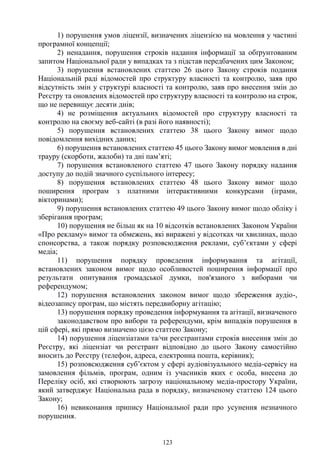123
1) порушення умов ліцензії, визначених ліцензією на мовлення у частині
програмної концепції;
2) ненадання, порушення строків надання інформації за обґрунтованим
запитом Національної ради у випадках та з підстав передбачених цим Законом;
3) порушення встановлених статтею 26 цього Закону строків подання
Національній раді відомостей про структуру власності та контролю, заяв про
відсутність змін у структурі власності та контролю, заяв про внесення змін до
Реєстру та оновлених відомостей про структуру власності та контролю на строк,
що не перевищує десяти днів;
4) не розміщення актуальних відомостей про структуру власності та
контролю на своєму веб-сайті (в разі його наявності);
5) порушення встановлених статтею 38 цього Закону вимог щодо
повідомлення вихідних даних;
6) порушення встановлених статтею 45 цього Закону вимог мовлення в дні
трауру (скорботи, жалоби) та дні пам’яті;
7) порушення встановленого статтею 47 цього Закону порядку надання
доступу до подій значного суспільного інтересу;
8) порушення встановлених статтею 48 цього Закону вимог щодо
поширення програм з платними інтерактивними конкурсами (іграми,
вікторинами);
9) порушення встановлених статтею 49 цього Закону вимог щодо обліку і
зберігання програм;
10) порушення не більш як на 10 відсотків встановлених Законом України
«Про рекламу» вимог та обмежень, які виражені у відсотках чи хвилинах, щодо
спонсорства, а також порядку розповсюдження реклами, суб’єктами у сфері
медіа;
11) порушення порядку проведення інформування та агітації,
встановлених законом вимог щодо особливостей поширення інформації про
результати опитування громадської думки, пов'язаного з виборами чи
референдумом;
12) порушення встановлених законом вимог щодо збереження аудіо-,
відеозапису програм, що містять передвиборну агітацію;
13) порушення порядку проведення інформування та агітації, визначеного
законодавством про вибори та референдуми, крім випадків порушення в
цій сфері, які прямо визначено цією статтею Закону;
14) порушення ліцензіатами та/чи реєстрантами строків внесення змін до
Реєстру, які ліцензіат чи реєстрант відповідно до цього Закону самостійно
вносить до Реєстру (телефон, адреса, електронна пошта, керівник);
15) розповсюдження суб’єктом у сфері аудіовізуального медіа-сервісу на
замовлення фільмів, програм, одним із учасників яких є особа, внесена до
Переліку осіб, які створюють загрозу національному медіа-простору України,
який затверджує Національна рада в порядку, визначеному статтею 124 цього
Закону;
16) невиконання припису Національної ради про усунення незначного
порушення.
 