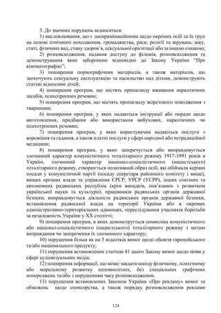 124
3. До значних порушень відноситься:
1) висловлювання, що є дискримінаційними щодо окремих осіб та їх груп
на основі етнічного походження, громадянства, раси, релігії та вірувань, віку,
статі, фізичних вад, стану здоров’я, сексуальної орієнтації або за іншою ознакою;
2) розповсюдження, надання доступу до фільмів, розповсюдження та
демонстрування яких заборонено відповідно до Закону України “Про
кінематографію”;
3) поширення порнографічних матеріалів, а також матеріалів, що
заохочують сексуальну експлуатацію та насильство над дітьми, демонструють
статеві відносини дітей;
4) поширення програм, що містять пропаганду вживання наркотичних
засобів, психотропних речовин;
5) поширення програм, що містять пропаганду жорстокого поводження з
тваринами;
6) поширення програм, у яких надаються інструкції або поради щодо
виготовлення, придбання або використання вибухових, наркотичних чи
психотропних речовин;
7) поширення програм, у яких користувачам надаються послуги з
ворожіння та гадання, а також платні послуги у сфері народної або нетрадиційної
медицини;
8) поширення програм, у яких заперечується або виправдовується
злочинний характер комуністичного тоталітарного режиму 1917-1991 років в
Україні, злочинний характер націонал-соціалістичного (нацистського)
тоталітарного режиму, створюється позитивний образ осіб, які обіймали керівні
посади у комуністичній партії (посаду секретаря районного комітету і вище),
вищих органах влади та управління СРСР, УРСР (УСРР), інших союзних та
автономних радянських республік (крім випадків, пов’язаних з розвитком
української науки та культури), працівників радянських органів державної
безпеки, виправдовується діяльність радянських органів державної безпеки,
встановлення радянської влади на території України або в окремих
адміністративно-територіальних одиницях, переслідування учасників боротьби
за незалежність України у XX столітті;
9) поширення програм, в яких демонструється символіка комуністичного
або націонал-соціалістичного (нацистського) тоталітарного режиму з метою
виправдання чи заперечення їх злочинного характеру;
10) порушення більш як на 5 відсотків вимог щодо обсягів європейського
та/або національного продукту;
11) порушення встановлених статтею 41 цього Закону вимог щодо мови у
сфері аудіовізуальних медіа;
12) поширення інформації, що може завдати шкоду фізичному, психічному
або моральному розвитку неповнолітніх, без спеціальних графічних
попереджень та/або з порушенням часу розповсюдження;
13) порушення встановлених Законом України «Про рекламу» вимог та
обмежень щодо спонсорства, а також порядку розповсюдження реклами
 