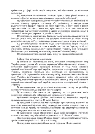 125
суб’єктами у сфері медіа, окрім порушень, які відносяться до незначних
порушень ;
14) порушення встановлених законом правил щодо рівної оплати за
одиницю ефірного часу при розповсюдженні передвиборної агітації;
15) одночасне поширення одного і того самого телеканалу, радіоканалу чи
частини розкладу програм телеканалу або радіоканалу з використанням
радіочастотного ресурсу України на одній території, в тому числі в різних
територіальних категоріях мовлення, крім випадку, коли таке поширення
здійснюється під час зміни технології з метою забезпечення надання сервісу в
технології що запроваджується і в діючій технології;
16) неподання у визначені цим Законом строки заяви про внесення змін до
Реєстру (окрім змін, які ліцензіат чи реєстрант відповідно до цього Закону
самостійно вносить до Реєстру (телефон, адреса, електронна пошта, керівник);
17) розповсюдження лінійним медіа аудіовізуальних творів (фільмів,
програм), одним із учасників яких є особа, внесена до Переліку осіб, які
створюють загрозу національному медіа-простору України, який затверджує
Національна рада в порядку, визначеному статтею 124 цього Закону;
18) невиконання умов ліцензії, окрім вимог до програмної концепції.
4. До грубих порушень відноситься:
1) заклики до насильницької зміни, повалення конституційного ладу
України, розв’язування або ведення агресивної війни або воєнного конфлікту,
порушення територіальної цілісності України, у тому числі визнання
правомірною окупації території України, заперечення територіальної цілісності
України, поширення матеріалів або інформації, які виправдовують чи
пропагують дії, спрямовані на насильницьку зміну, повалення конституційного
ладу України, розв’язування або ведення агресивної війни або воєнного
конфлікту, порушення територіальної цілісності України, у тому числі визнання
правомірною окупації території України, заперечення територіальної цілісності
України;
2) висловлювання, що розпалюють національну, расову чи релігійну
ворожнечу чи ненависть до окремих осіб чи їх груп;
3) пропаганда або заклики до тероризму та терористичних актів,
поширення матеріалів або інформації, що виправдовують такі дії;
4) відмова в поширенні офіційних повідомлень про надзвичайні ситуації у
випадках, встановлених статтею 46 цього Закону;
5) неподання Національній раді відомостей про структуру власності та
контролю, заяв про відсутність змін у структурі власності та контролю, заяв про
внесення змін до Реєстру та оновлених відомостей про структуру власності та
контролю упродовж одного календарного року;
6) невиконання вимог Національної ради щодо приведення структури
власності та контролю у відповідність до вимог статті 25 цього Закону;
7) порушення вимог розділу IX цього Закону, окрім передбачених пунктом
третім частини першої статті 119 цього Закону;
8) відсутність мовлення лінійного медіа упродовж 14 днів поспіль;
 