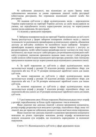 126
9) здійснення діяльності, яка відповідно до цього Закону може
здійснюватися виключно за умови отримання ліцензії та/або реєстрації
(обов’язкова реєстрація), без отримання відповідної ліцензії та/або без
реєстрації;
10) надання суб’єктом у сфері аудіовізуальних медіа – нерезидентом
України користувачам на території України доступу до своїх медіа-сервісів на
умовах, що передбачають оплату користувачами доступу чи користування
такими медіа-сервісами, без реєстрації;
11) відмова у проведенні перевірки.
5. Заборона поширення медіа на території України відповідно до цієї статті
Закону реалізується у формі заборони поширення лінійного медіа у пакетах
телеканалів чи радіоканалів провайдерами аудіовізуальних сервісів, обмеження
доступу до веб-сайту лінійного чи нелінійного медіа (заборони Інтернет-
провайдерам надавати користувачам мережі Інтернет послуги з доступу до
ресурсів/сервісів, та/або зобов’язання провайдера послуг хостингу (в тому числі
іноземного), що надає послуги і (або) ресурси для розміщення відповідного веб-
сайту (сторінки), тимчасово припинити надання таких послуг і (або) ресурсів
та/або шляхом зобов’язання відповідного реєстратора доменних імен тимчасово
призупинити надання послуг користування щодо відповідного доменного імені).
6. За грубі порушення до суб’єктів у сфері аудіовізуальних медіа
застосовується штраф у розмірі 25 відсотків розміру ліцензійного збору для
ліцензіатів або від 10 до 75 розмірів мінімальної заробітної плати для інших
суб’єктів.
За значні порушення до суб’єктів у сфері аудіовізуальних медіа
застосовується штраф у розмірі 10 відсотків розміру ліцензійного збору для
ліцензіатів або від 5 до 50 розмірів мінімальної заробітної плати для інших
суб’єктів.
За незначні порушення до суб’єктів у сфері аудіовізуальних медіа
застосовується штраф у розмірі 5 відсотків розміру ліцензійного збору для
ліцензіатів або від одного до 25 розмірів мінімальної заробітної плати для інших
суб’єктів.
7. У разі виявлення двох і більше порушень Національна рада стягує штраф
у розмірі, передбаченому за більш грубе порушення з числа вчинених.
Якщо ліцензіат має декілька ліцензій з різною програмною концепцією,
розмір штрафу розраховується виходячи із розміру ліцензійного збору лише тієї
ліцензії, яка дає право на здійснення діяльності щодо якої мало місце порушення.
Якщо ліцензіат має декілька ліцензій з однаковою програмною концепцією
мовлення на різних територіях мовлення, розмір штрафу встановлюється
шляхом складання сум штрафів, що підлягають нарахуванню за відповідні
порушення.
Стаття 111. Відповідальність суб’єктів у сфері друкованих медіа
 