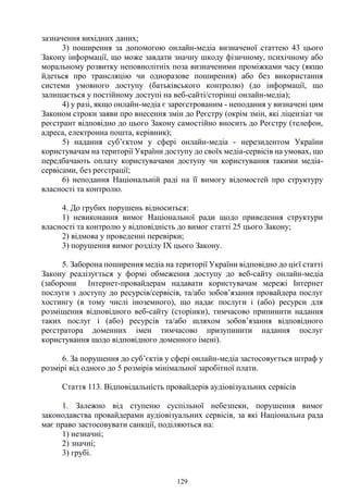 129
зазначення вихідних даних;
3) поширення за допомогою онлайн-медіа визначеної статтею 43 цього
Закону інформації, що може завдати значну шкоду фізичному, психічному або
моральному розвитку неповнолітніх поза визначеними проміжками часу (якщо
йдеться про трансляцію чи одноразове поширення) або без використання
системи умовного доступу (батьківського контролю) (до інформації, що
залишається у постійному доступі на веб-сайті/сторінці онлайн-медіа);
4) у разі, якщо онлайн-медіа є зареєстрованим - неподання у визначені цим
Законом строки заяви про внесення змін до Реєстру (окрім змін, які ліцензіат чи
реєстрант відповідно до цього Закону самостійно вносить до Реєстру (телефон,
адреса, електронна пошта, керівник);
5) надання суб’єктом у сфері онлайн-медіа - нерезидентом України
користувачам на території України доступу до своїх медіа-сервісів на умовах, що
передбачають оплату користувачами доступу чи користування такими медіа-
сервісами, без реєстрації;
6) неподання Національній раді на її вимогу відомостей про структуру
власності та контролю.
4. До грубих порушень відноситься:
1) невиконання вимог Національної ради щодо приведення структури
власності та контролю у відповідність до вимог статті 25 цього Закону;
2) відмова у проведенні перевірки;
3) порушення вимог розділу IX цього Закону.
5. Заборона поширення медіа на території України відповідно до цієї статті
Закону реалізується у формі обмеження доступу до веб-сайту онлайн-медіа
(заборони Інтернет-провайдерам надавати користувачам мережі Інтернет
послуги з доступу до ресурсів/сервісів, та/або зобов’язання провайдера послуг
хостингу (в тому числі іноземного), що надає послуги і (або) ресурси для
розміщення відповідного веб-сайту (сторінки), тимчасово припинити надання
таких послуг і (або) ресурсів та/або шляхом зобов’язання відповідного
реєстратора доменних імен тимчасово призупинити надання послуг
користування щодо відповідного доменного імені).
6. За порушення до суб’єктів у сфері онлайн-медіа застосовується штраф у
розмірі від одного до 5 розмірів мінімальної заробітної плати.
Стаття 113. Відповідальність провайдерів аудіовізуальних сервісів
1. Залежно від ступеню суспільної небезпеки, порушення вимог
законодавства провайдерами аудіовізуальних сервісів, за які Національна рада
має право застосовувати санкції, поділяються на:
1) незначні;
2) значні;
3) грубі.
 