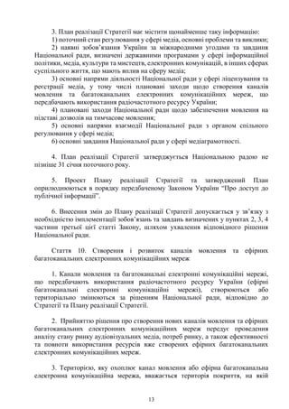 13
3. План реалізації Стратегії має містити щонайменше таку інформацію:
1) поточний стан регулювання у сфері медіа, основні проблеми та виклики;
2) наявні зобов’язання України за міжнародними угодами та завдання
Національної ради, визначені державними програмами у сфері інформаційної
політики, медіа, культури та мистецтв, електронних комунікацій, в інших сферах
суспільного життя, що мають вплив на сферу медіа;
3) основні напрями діяльності Національної ради у сфері ліцензування та
реєстрації медіа, у тому числі плановані заходи щодо створення каналів
мовлення та багатоканальних електронних комунікаційних мереж, що
передбачають використання радіочастотного ресурсу України;
4) плановані заходи Національної ради щодо забезпечення мовлення на
підставі дозволів на тимчасове мовлення;
5) основні напрями взаємодії Національної ради з органом спільного
регулювання у сфері медіа;
6) основні завдання Національної ради у сфері медіаграмотності.
4. План реалізації Стратегії затверджується Національною радою не
пізніше 31 січня поточного року.
5. Проект Плану реалізації Стратегії та затверджений План
оприлюднюються в порядку передбаченому Законом України “Про доступ до
публічної інформації”.
6. Внесення змін до Плану реалізації Стратегії допускається у зв’язку з
необхідністю імплементації зобов’язань та завдань визначених у пунктах 2, 3, 4
частини третьої цієї статті Закону, шляхом ухвалення відповідного рішення
Національної ради.
Стаття 10. Створення і розвиток каналів мовлення та ефірних
багатоканальних електронних комунікаційних мереж
1. Канали мовлення та багатоканальні електронні комунікаційні мережі,
що передбачають використання радіочастотного ресурсу України (ефірні
багатоканальні електронні комунікаційні мережі), створюються або
територіально змінюються за рішенням Національної ради, відповідно до
Стратегії та Плану реалізації Стратегії.
2. Прийняттю рішення про створення нових каналів мовлення та ефірних
багатоканальних електронних комунікаційних мереж передує проведення
аналізу стану ринку аудіовізуальних медіа, потреб ринку, а також ефективності
та повноти використання ресурсів вже створених ефірних багатоканальних
електронних комунікаційних мереж.
3. Територією, яку охоплює канал мовлення або ефірна багатоканальна
електронна комунікаційна мережа, вважається територія покриття, на якій
 