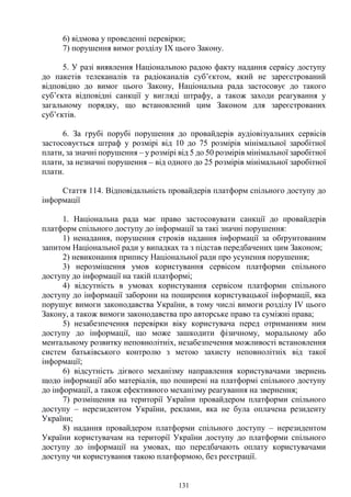 131
6) відмова у проведенні перевірки;
7) порушення вимог розділу IX цього Закону.
5. У разі виявлення Національною радою факту надання сервісу доступу
до пакетів телеканалів та радіоканалів суб’єктом, який не зареєстрований
відповідно до вимог цього Закону, Національна рада застосовує до такого
суб’єкта відповідні санкції у вигляді штрафу, а також заходи реагування у
загальному порядку, що встановлений цим Законом для зареєстрованих
суб’єктів.
6. За грубі порубі порушення до провайдерів аудіовізуальних сервісів
застосовується штраф у розмірі від 10 до 75 розмірів мінімальної заробітної
плати, за значні порушення – у розмірі від 5 до 50 розмірів мінімальної заробітної
плати, за незначні порушення – від одного до 25 розмірів мінімальної заробітної
плати.
Стаття 114. Відповідальність провайдерів платформ спільного доступу до
інформації
1. Національна рада має право застосовувати санкції до провайдерів
платформ спільного доступу до інформації за такі значні порушення:
1) ненадання, порушення строків надання інформації за обґрунтованим
запитом Національної ради у випадках та з підстав передбачених цим Законом;
2) невиконання припису Національної ради про усунення порушення;
3) нерозміщення умов користування сервісом платформи спільного
доступу до інформації на такій платформі;
4) відсутність в умовах користування сервісом платформи спільного
доступу до інформації заборони на поширення користувацької інформації, яка
порушує вимоги законодавства України, в тому числі вимоги розділу IV цього
Закону, а також вимоги законодавства про авторське право та суміжні права;
5) незабезпечення перевірки віку користувача перед отриманням ним
доступу до інформації, що може зашкодити фізичному, моральному або
ментальному розвитку неповнолітніх, незабезпечення можливості встановлення
систем батьківського контролю з метою захисту неповнолітніх від такої
інформації;
6) відсутність дієвого механізму направлення користувачами звернень
щодо інформації або матеріалів, що поширені на платформі спільного доступу
до інформації, а також ефективного механізму реагування на звернення;
7) розміщення на території України провайдером платформи спільного
доступу – нерезидентом України, реклами, яка не була оплачена резиденту
України;
8) надання провайдером платформи спільного доступу – нерезидентом
України користувачам на території України доступу до платформи спільного
доступу до інформації на умовах, що передбачають оплату користувачами
доступу чи користування такою платформою, без реєстрації.
 