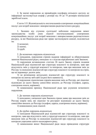 132
2. За значні порушення до провайдерів платформ спільного доступу до
інформації застосовується штраф у розмірі від 10 до 75 розмірів мінімальної
заробітної плати.
Стаття 115. Відповідальність постачальників електронних комунікаційних
послуг для потреб мовлення з використанням радіочастотного ресурсу
1. Залежно від ступеню суспільної небезпеки порушення вимог
законодавства та/або умов ліцензії постачальниками електронних
комунікаційних послуг для потреб мовлення з використанням радіочастотного
ресурсу, за які Національна рада має право застосовувати санкції, поділяються
на:
1) незначні;
2) значні;
3) грубі.
2. До незначних порушень відноситься:
1) ненадання, порушення строків надання інформації за обґрунтованим
запитом Національної ради у випадках та з підстав передбачених цим Законом;
2) порушення встановлених статтею 26 цього Закону строків подання
Національній раді відомостей про структуру власності та контролю, заяв про
відсутність змін у структурі власності та контролю, заяв про внесення змін до
Реєстру та оновлених відомостей про структуру власності та контролю на строк,
що не перевищує десяти днів;
3) не розміщення актуальних відомостей про структуру власності та
контролю на своєму веб-сайті (в разі його наявності);
4) порушення ліцензіатами строків внесення змін до Реєстру, які ліцензіат
відповідно до цього Закону самостійно вносить до Реєстру (телефон, адреса,
електронна пошта, керівник);
5) невиконання припису Національної ради про усунення незначного
порушення.
3. До значних порушень відноситься:
1) неподання у визначені цим Законом строки заяви про внесення змін до
Реєстру (окрім змін, які ліцензіат чи реєстрант відповідно до цього Закону
самостійно вносить до Реєстру (телефон, адреса, електронна пошта, керівник);
2) невиконання умов ліцензії.
4. До грубих порушень відноситься:
1) неподання Національній раді відомостей про структуру власності та
контролю, заяв про відсутність змін у структурі власності та контролю, заяв про
внесення змін до Реєстру та оновлених відомостей про структуру власності та
контролю упродовж одного календарного року;
2) невиконання вимог Національної ради щодо приведення структури
 