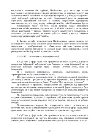 134
(незначного, значного або грубого), Національна рада застосовує заходи
реагування у вигляді припису. Припис направляється на електрону адресу, яка
зазначена в якості контактної на відповідному сервісі, а у випадку відсутності
такої інформації, публікується на сайті Національної ради та вважається
отриманою відповідним суб’єктом з моменту направлення відповідного
повідомлення на електронну адресу та/або публікації на сайті Національної ради.
Невиконання таким суб’єктом вимог припису щодо припинення
порушення та/або вчинення упродовж шести місяців з моменту застосування
заходу реагування у вигляді припису нового аналогічного порушення, є
підставою для застосування до такого суб’єкта санкції у вигляді заборони
поширення медіа на території України.
4. Розмір штрафу встановлюється Національною радою залежно від
наявності пом’якшуючих (визнання своєї провини та зобов’язання не вчиняти
порушення у майбутньому) та обтяжуючих обставин (неодноразове
застосування заходів реагування та санкцій щодо інших порушень), а також
розміру потенційної аудиторії відповідного медіа.
Стаття 117. Звільнення від відповідальності
1. Суб’єкти у сфері медіа та їх працівники не несуть відповідальності за
поширення інформації, забороненої цим Законом, а також інформації, що не
відповідає дійсності, порушує права і законні інтереси особи, якщо ця
інформація:
1) є дослівним відтворенням матеріалів, опублікованих іншим
зареєстрованим медіа з посиланням на нього;
2) була отримана у відповідь на запит на інформацію, поданий відповідно
до Закону України "Про доступ до публічної інформації", або у відповідь на
звернення, подане відповідно до Закону України "Про звернення громадян";
3) містилася в офіційних повідомленнях або одержана від державних
органів, органів місцевого самоврядування у письмовій формі, в тому числі була
оприлюднена на їх веб-сайтах та сторінках на платформах спільного доступу до
інформації;
4) є дослівним відтворенням публічних виступів чи повідомлень суб’єктів
владних повноважень, посадових і службових осіб державних органів, органів
місцевого самоврядування, народних депутатів України, кандидатів на виборні
посади;
5) поширювалася вперше, без попереднього запису, та містилася у
виступах осіб, які не є працівниками відповідного суб’єкта у сфері медіа, якщо
працівники такого суб’єкта вжили заходів щодо припинення порушення.
2. Суб’єкти у сфері медіа та їх працівники не несуть відповідальності за
поширення інформації, що містить таємницю, яка спеціально охороняється
законом, якщо ці відомості не було отримано журналістом незаконним шляхом.
 