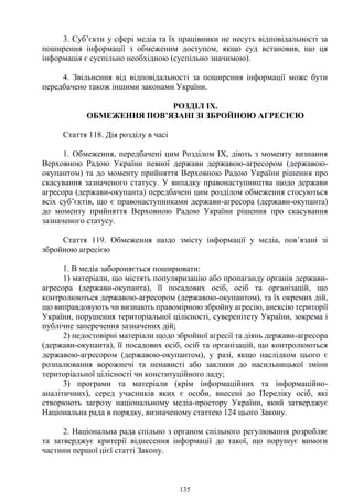 135
3. Суб’єкти у сфері медіа та їх працівники не несуть відповідальності за
поширення інформації з обмеженим доступом, якщо суд встановив, що ця
інформація є суспільно необхідною (суспільно значимою).
4. Звільнення від відповідальності за поширення інформації може бути
передбачено також іншими законами України.
РОЗДІЛ IX.
ОБМЕЖЕННЯ ПОВ’ЯЗАНІ ЗІ ЗБРОЙНОЮ АГРЕСІЄЮ
Стаття 118. Дія розділу в часі
1. Обмеження, передбачені цим Розділом IX, діють з моменту визнання
Верховною Радою України певної держави державою-агресором (державою-
окупантом) та до моменту прийняття Верховною Радою України рішення про
скасування зазначеного статусу. У випадку правонаступництва щодо держави
агресора (держави-окупанта) передбачені цим розділом обмеження стосуються
всіх суб’єктів, що є правонаступниками держави-агресора (держави-окупанта)
до моменту прийняття Верховною Радою України рішення про скасування
зазначеного статусу.
Стаття 119. Обмеження щодо змісту інформації у медіа, пов’язані зі
збройною агресією
1. В медіа забороняється поширювати:
1) матеріали, що містять популяризацію або пропаганду органів держави-
агресора (держави-окупанта), її посадових осіб, осіб та організацій, що
контролюються державою-агресором (державою-окупантом), та їх окремих дій,
що виправдовують чи визнають правомірною збройну агресію, анексію території
України, порушення територіальної цілісності, суверенітету України, зокрема і
публічне заперечення зазначених дій;
2) недостовірні матеріали щодо збройної агресії та діянь держави-агресора
(держави-окупанта), її посадових осіб, осіб та організацій, що контролюються
державою-агресором (державою-окупантом), у разі, якщо наслідком цього є
розпалювання ворожнечі та ненависті або заклики до насильницької зміни
територіальної цілісності чи конституційного ладу;
3) програми та матеріали (крім інформаційних та інформаційно-
аналітичних), серед учасників яких є особи, внесені до Переліку осіб, які
створюють загрозу національному медіа-простору України, який затверджує
Національна рада в порядку, визначеному статтею 124 цього Закону.
2. Національна рада спільно з органом спільного регулювання розробляє
та затверджує критерії віднесення інформації до такої, що порушує вимоги
частини першої цієї статті Закону.
 
