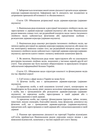 136
3. Забороняється позитивне висвітлення діяльності органів влади держави-
агресора (держави-окупанта). Інформація про їх діяльність має подаватися за
дотримання принципів об'єктивності та збалансованості.
Стаття 120. Обмеження ретрансляції медіа держави-агресора (держави-
окупанта)
1. Національна рада відмовляє в реєстрації іноземного лінійного медіа, що
зареєстроване в державі-агресорі (державі-окупанту) або якщо Національною
радою виявлено ознаки того, що редакційний контроль щодо такого іноземного
лінійного медіа здійснюється фізичними або юридичними особами –
резидентами держави-агресора (держави-окупанта).
2. Національна рада скасовує реєстрацію іноземного лінійного медіа, що
змінило країну реєстрації на державу-агресора (державу-окупанта), або якщо під
час моніторингу виявлено ознаки того, що редакційний контроль щодо такого
іноземного лінійного медіа здійснюється з території держави-агресора (держави-
окупанта), протягом одного тижня з моменту виявлення зазначених фактів.
3. Як виняток, Національна рада може зареєструвати або не скасовувати
реєстрацію іноземних лінійних медіа, зазначених у частинах першій-другій цієї
статті. Таке рішення має бути належно обґрунтованим та враховувати інтереси
забезпечення інформаційної безпеки України.
Стаття 121. Обмеження щодо структури власності та фінансування медіа
під час збройної агресії
1. Суб’єктом у сфері медіа в Україні не може бути:
1) фізична особа, яка є громадянином держави-агресора (держави-
окупанта);
2) юридична особа, в якій власником істотної участі, контролером чи
бенефіціаром на будь-якому рівні ланцюга володіння корпоративними правами
є особа, яка є громадянином або резидентом держави-агресора (держави-
окупанта), чи юридична особа, зареєстрована в такій державі або з
місцезнаходженням в такій державі.
3) юридична особа, що отримує фінансування (кредити, займи, позики,
інвестиції, внески спонсорів, благодійні внески, іншу фінансову допомогу) від
фізичних осіб, що є громадянами держави-агресора (держави-окупанта),
юридичних осіб, зареєстрованих в такій державі або з місцезнаходженням в такій
державі
2. Рішення про припинення діяльності на території України відповідних
суб’єктів, приймається Національною радою упродовж одного місяця з дня
виявлення відомостей, зазначених у частині першій цієї статті Закону.
 