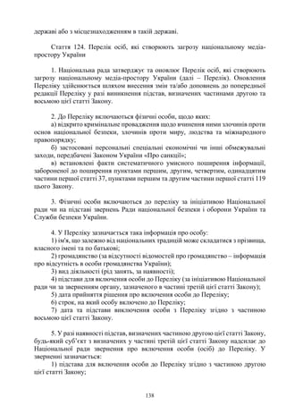 138
державі або з місцезнаходженням в такій державі.
Стаття 124. Перелік осіб, які створюють загрозу національному медіа-
простору України
1. Національна рада затверджує та оновлює Перелік осіб, які створюють
загрозу національному медіа-простору України (далі – Перелік). Оновлення
Переліку здійснюється шляхом внесення змін та/або доповнень до попередньої
редакції Переліку у разі виникнення підстав, визначених частинами другою та
восьмою цієї статті Закону.
2. До Переліку включаються фізичні особи, щодо яких:
а) відкрито кримінальне провадження щодо вчинення ними злочинів проти
основ національної безпеки, злочинів проти миру, людства та міжнародного
правопорядку;
б) застосовані персональні спеціальні економічні чи інші обмежувальні
заходи, передбачені Законом України «Про санкції»;
в) встановлені факти систематичного умисного поширення інформації,
забороненої до поширення пунктами першим, другим, четвертим, одинадцятим
частини першої статті 37, пунктами першим та другим частини першої статті 119
цього Закону.
3. Фізичні особи включаються до переліку за ініціативою Національної
ради чи на підставі звернень Ради національної безпеки і оборони України та
Служби безпеки України.
4. У Переліку зазначається така інформація про особу:
1) ім'я, що залежно від національних традицій може складатися з прізвища,
власного імені та по батькові;
2) громадянство (за відсутності відомостей про громадянство – інформація
про відсутність в особи громадянства України);
3) вид діяльності (рід занять, за наявності);
4) підстави для включення особи до Переліку (за ініціативою Національної
ради чи за зверненням органу, зазначеного в частині третій цієї статті Закону);
5) дата прийняття рішення про включення особи до Переліку;
6) строк, на який особу включено до Переліку;
7) дата та підстави виключення особи з Переліку згідно з частиною
восьмою цієї статті Закону.
5. У разі наявності підстав, визначених частиною другою цієї статті Закону,
будь-який суб’єкт з визначених у частині третій цієї статті Закону надсилає до
Національної ради звернення про включення особи (осіб) до Переліку. У
зверненні зазначається:
1) підстава для включення особи до Переліку згідно з частиною другою
цієї статті Закону;
 