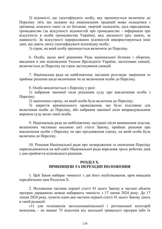 139
2) відомості, що ідентифікують особу, яку пропонується включити до
Переліку: ім'я, що залежно від національних традицій може складатися з
прізвища, власного імені та по батькові, творчий псевдонім, дата народження,
громадянство (за відсутності відомостей про громадянство - інформація про
відсутність в особи громадянства України), вид діяльності (рід занять, за
наявності). За відсутності перерахованих відомостей використовуються інші
дані, що дають змогу ідентифікувати відповідну особу;
3) строк, на який особу пропонується включити до Переліку.
6. Особа, щодо якої рішенням Ради національної безпеки і оборони,
введеним в дію відповідним Указом Президента України, застосовані санкції,
включається до Переліку на строк застосування санкцій.
7. Національна рада на найближчому засіданні розглядає звернення та
приймає рішення щодо включення чи не включення особи до Переліку.
8. Особа виключається з Переліку у разі:
1) набрання законної сили рішенням суду про виключення особи з
Переліку;
2) закінчення строку, на який особа була включена до Переліку;
3) закриття кримінального провадження, що було підставою для
включення особи до Переліку, або набрання законної сили виправдувальним
вироком суду щодо такої особи.
9. Національна рада на найближчому засіданні після виникнення підстав,
визначених частиною восьмою цієї статті Закону, приймає рішення про
виключення особи з Переліку чи про продовження строку, на який особа була
включена до Переліку.
10. Рішення Національної ради про затвердження та оновлення Переліку
оприлюднюються на веб-сайті Національної ради впродовж трьох робочих днів
з дня прийняття відповідного рішення.
РОЗДІЛ Х.
ПРИКІНЦЕВІ ТА ПЕРЕХІДНІ ПОЛОЖЕННЯ
1. Цей Закон набирає чинності з дні його опублікування, крім випадків
передбачених цим Розділом X.
2. Положення частини першої статті 41 цього Закону в частині обсягів
програм державною мовою набирають чинність з 17 липня 2024 року. До 17
липня 2024 року, пункти один-два частини першої статті 41 цього Закону діють
в такій редакції:
«1) для телеканалів загальнонаціональної і регіональної категорій
мовлення, - не менше 75 відсотків від загальної тривалості програм (або їх
 