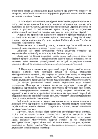 142
зобов’язані подати до Національної ради відомості про структуру власності та
контролю, зобов’язані подати таку інформацію упродовж шести місяців з дня
введення в дію цього Закону.
16. Перехід від аналогового до цифрового наземного ефірного мовлення, а
також інші зміни технології наземного ефірного мовлення, що ліцензується
відповідно до цього Закону, здійснюються відповідно до Стратегії розвитку та
планів її реалізації із забезпеченням права користувачів на отримання
аудіовізуальної інформації, яку вони отримували до такого переходу (змін).
Рішення про припинення аналогового наземного ефірного мовлення або
про інші зміни технології наземного ефірного мовлення, у тому числі щодо
етапності такого припинення або змін, приймає Кабінет Міністрів України за
поданням Національної ради.
Внесення змін до ліцензії у зв’язку з таким переходом здійснюється
шляхом її переоформлення в порядку, визначеному цим Законом.
Ліцензіат має право продовжити ефірне аналогове мовлення до
анулювання його ліцензії у визначеному цим Законом порядку.
Якщо два чи більше ліцензіати мають право здійснювати аналогове
наземне ефірне мовлення з використанням одного каналу мовлення, то їм
надається право надавати аудіовізуальний медіа-сервіс на окремих каналах
мовлення ефірної багатоканальної електронної комунікаційної мережі).
17. На час проведення антитерористичної операції, період якої визначено
Законом України "Про тимчасові заходи на період проведення
антитерористичної операції", або операції об'єднаних сил, право на створення
друкованого медіа має Міністерство оборони України. Фінансування діяльності
такого друкованого медіа здійснюється за рахунок коштів державного бюджету.
До складу редакційної колегії такого друкованого медіа входять
представник Міністерства з питань тимчасово окупованих територій та
внутрішньо переміщених осіб України, пропорційно прес-офіцери прес-центру
штабу антитерористичної операції або штабу операції об'єднаних сил,
журналісти, які працюють у районі проведення антитерористичної операції або
операції об'єднаних сил і висвітлюють військову тематику, а також представники
громадських організацій та об’єднань.
Інформація, розміщена в такому друкованому медіа, повинна відповідати
дійсності, бути перевіреною та неупередженою. Реклама програм політичних
партій, виборчих блоків, діяльності їх керівників та членів, що має агітаційний
характер, забороняється.
Протягом трьох місяців після закінчення антитерористичної операції,
період якої визначено Законом України "Про тимчасові заходи на період
проведення антитерористичної операції", або операції об'єднаних сил друковане
медіа, засноване Міністерством оборони України на час проведення
антитерористичної операції або операції об'єднаних сил підлягає реформуванню
відповідно до Закону України "Про реформування державних і комунальних
друкованих засобів масової інформації".
 