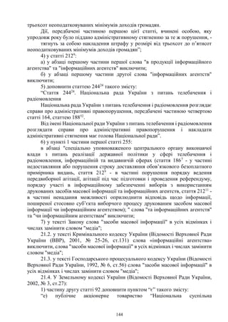 144
трьохсот неоподатковуваних мінімумів доходів громадян.
Дії, передбачені частиною першою цієї статті, вчинені особою, яку
упродовж року було піддано адміністративному стягненню за те ж порушення, -
тягнуть за собою накладення штрафу у розмірі від трьохсот до п’ятисот
неоподатковуваних мінімумів доходів громадян”;
4) у статті 2129
:
а) у абзаці першому частини першої слова "в продукції інформаційного
агентства" та "інформаційних агентств" виключити;
б) у абзаці першому частини другої слова "інформаційних агентств"
виключити;
5) доповнити статтею 24424
такого змісту:
“Стаття 24424
. Національна рада України з питань телебачення і
радіомовлення
Національна рада України з питань телебачення і радіомовлення розглядає
справи про адміністративні правопорушення, передбачені частиною четвертою
статті 164, статтею 18852
.
Від імені Національної ради України з питань телебачення і радіомовлення
розглядати справи про адміністративні правопорушення і накладати
адміністративні стягнення має голова Національної ради”.
6) у пункті 1 частини першої статті 255:
в абзаці "спеціально уповноваженого центрального органу виконавчої
влади з питань реалізації державної політики у сфері телебачення і
радіомовлення, інформаційній та видавничій сферах (стаття 1867
- у частині
недоставляння або порушення строку доставляння обов’язкового безоплатного
примірника видань, стаття 2129
- в частині порушення порядку ведення
передвиборної агітації, агітації під час підготовки і проведення референдуму,
порядку участі в інформаційному забезпеченні виборів з використанням
друкованих засобів масової інформації та інформаційних агентств, стаття 21211
-
в частині ненадання можливості оприлюднити відповідь щодо інформації,
поширеної стосовно суб’єкта виборчого процесу друкованим засобом масової
інформації чи інформаційним агентством); " слова "та інформаційних агентств"
та "чи інформаційним агентствам" виключити;
7) у тексті Закону слова "засоби масової інформації" в усіх відмінках і
числах замінити словом "медіа";
21.2. у тексті Кримінального кодексу України (Відомості Верховної Ради
України (ВВР), 2001, № 25-26, ст.131) слова «інформаційні агентства»
виключити, слова "засоби масової інформації" в усіх відмінках і числах замінити
словом "медіа";
21.3. у тексті Господарського процесуального кодексу України (Відомості
Верховної Ради України, 1992, № 6, ст.56) слова "засоби масової інформації" в
усіх відмінках і числах замінити словом "медіа";
21.4. У Земельному кодексі України (Відомості Верховної Ради України,
2002, № 3, ст.27):
1) частину другу статті 92 доповнити пунктом “є” такого змісту:
“e) публічне акціонерне товариство “Національна суспільна
 
