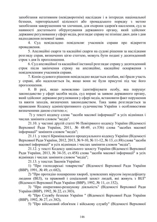 146
запобігання негативним (невідворотнім) наслідкам і в інтересах національної
безпеки, територіальної цілісності або громадського порядку з метою
запобігання заворушенням чи злочинам, для охорони здоров'я населення, суд за
наявності достатнього обґрунтування державного органу, який здійснює
державне регулювання у сфері медіа, розглядає справу не пізніше двох днів з дня
надходження позовної заяви.
4. Суд невідкладно повідомляє учасників справи про відкриття
провадження.
5. Апеляційні скарги та касаційні скарги на судові рішення за наслідками
розгляду справ, визначених цією статтею, можуть бути подані у десятиденний
строк з дня їх проголошення.
6. Суд апеляційної та касаційної інстанції розглядає справу у десятиденний
строк після закінчення строку на апеляційне, касаційне оскарження з
повідомленням учасників справи.
7. Копія судового рішення невідкладно видається особам, які брали участь
у справі, або надсилається їм, якщо вони не були присутні під час його
проголошення.
8. В разі, якщо неможливо ідентифікувати особу, яка порушує
законодавство у сфері засобів медіа, суд вправі за заявою державного органу,
який здійснює державне регулювання у сфері медіа, встановити факт порушення
та вжити заходів, визначених законодавством. Така заява розглядається за
правилами Кодексу адміністративного судочинства України з особливостями
визначеними даною статтею.»;
7) у тексті кодексу слова "засоби масової інформації" в усіх відмінках і
числах замінити словом "медіа".
21.10. у частині другій статті 96 Повітряного кодексу України (Відомості
Верховної Ради України, 2011, № 48-49, ст.536) слова "засобах масової
інформації" замінити словом "медіа";
21.11. у тексті Кримінального процесуального кодексу України (Відомості
Верховної Ради України, 2012, 2013, № 9-10, № 11-12, № 13, ст.88) слова "засоби
масової інформації" в усіх відмінках і числах замінити словом "медіа";
21.12. у тексті Кодексу цивільного захисту України (Відомості Верховної
Ради України, 2013, № 34-35, ст.458) слова "засоби масової інформації" в усіх
відмінках і числах замінити словом "медіа";
21.13. у текстах Законів України:
1) "Про господарські товариства" (Відомості Верховної Ради України
(ВВР), 1991, № 49, ст.682),
2) "Про протидію поширенню хвороб, зумовлених вірусом імунодефіциту
людини (ВІЛ), та правовий і соціальний захист людей, які живуть з ВІЛ"
(Відомості Верховної Ради України (ВВР), 1992, № 11, ст.152),
3) "Про оперативно-розшукову діяльність" (Відомості Верховної Ради
України (ВВР), 1992, № 22, ст.303),
4) "Про Службу безпеки України " (Відомості Верховної Ради України
(ВВР), 1992, № 27, ст.382),
5) "Про військовий обов'язок і військову службу" (Відомості Верховної
 