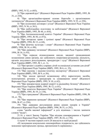 148
(ВВР), 1992, N 52, ст.683),
3) "Про дорожній рух" (Відомості Верховної Ради України (ВВР), 1993, №
31, ст.338),
4) "Про організаційно-правові основи боротьби з організованою
злочинністю" (Відомості Верховної Ради України (ВВР), 1993, N 35, ст.358),
5) "Про колективні договори і угоди" (Відомості Верховної Ради України
(ВВР), 1993, N 36, ст.361),
6) "Про мобілізаційну підготовку та мобілізацію" (Відомості Верховної
Ради України (ВВР), 1993, № 44, ст.416),
7) "Про Антимонопольний комітет України" (Відомості Верховної Ради
України (ВВР), 1993, № 50, ст.472),
8) "Про авторське право і суміжні права" (Відомості Верховної Ради
України (ВВР), 1994, № 13, ст.64),
9) "Про фізичну культуру і спорт" (Відомості Верховної Ради України
(ВВР), 1994, № 14, ст.80),
10) "Про державну таємницю" (Відомості Верховної Ради України (ВВР),
1994, № 16, ст.93),
11) "Про порядок відшкодування шкоди, завданої громадянинові
незаконними діями органів, що здійснюють оперативно-розшукову діяльність,
органів досудового розслідування, прокуратури і суду" (Відомості Верховної
Ради України (ВВР), 1995, № 1, ст. 1),
12) "Про органи і служби у справах дітей та спеціальні установи для дітей"
(Відомості Верховної Ради України (ВВР), 1995, № 6, ст. 35),
13) "Про наукову і науково-технічну експертизу" (Відомості Верховної
Ради України (ВВР), 1995, № 9, ст.56),
14) "Про заходи протидії незаконному обігу наркотичних засобів,
психотропних речовин і прекурсорів та зловживанню ними" (Відомості
Верховної Ради України (ВВР), 1995, N 10, ст.62),
15) "Про використання ядерної енергії та радіаційну безпеку" (Відомості
Верховної Ради України (ВВР), 1995, № 12, ст.81),
16) "Про комітети Верховної Ради України" (Відомості Верховної Ради
України (ВВР), 1995, № 19, ст.134),
17) "Про страхування" (Відомості Верховної Ради України (ВВР), 1996, №
18, ст. 78),
18) "Про звернення громадян" (Відомості Верховної Ради України (ВВР),
1996, № 47, ст.256),
19) "Про державне регулювання ринку цінних паперів в Україні"
(Відомості Верховної Ради України (ВВР), 1996, № 51, ст.292),
слова "засоби масової інформації" в усіх відмінках і числах замінити
словом "медіа";
21.16. у тексті Закону України "Про місцеве самоврядування в Україні"
(Відомості Верховної Ради України (ВВР), 1997, № 24, ст.170):
1) пункт 8 частини першої статті 26 викласти в такій редакції:
«8) заснування комунальних некомерційних підприємств, що здійснюють
мовлення територіальних громад, призначення їх керівників;»
 