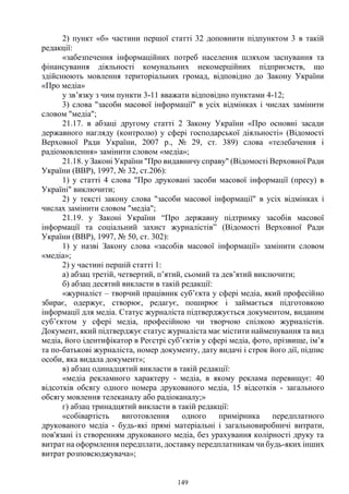 149
2) пункт «б» частини першої статті 32 доповнити підпунктом 3 в такій
редакції:
«забезпечення інформаційних потреб населення шляхом заснування та
фінансування діяльності комунальних некомерційних підприємств, що
здійснюють мовлення територіальних громад, відповідно до Закону України
«Про медіа»
у зв’язку з чим пункти 3-11 вважати відповідно пунктами 4-12;
3) слова "засоби масової інформації" в усіх відмінках і числах замінити
словом "медіа";
21.17. в абзаці другому статті 2 Закону України «Про основні засади
державного нагляду (контролю) у сфері господарської діяльності» (Відомості
Верховної Ради України, 2007 р., № 29, ст. 389) слова «телебачення і
радіомовлення» замінити словом «медіа»;
21.18. у Законі України "Про видавничу справу" (Відомості Верховної Ради
України (ВВР), 1997, № 32, ст.206):
1) у статті 4 слова "Про друковані засоби масової інформації (пресу) в
Україні" виключити;
2) у тексті закону слова "засоби масової інформації" в усіх відмінках і
числах замінити словом "медіа";
21.19. у Законі України “Про державну підтримку засобів масової
інформації та соціальний захист журналістів” (Відомості Верховної Ради
України (ВВР), 1997, № 50, ст. 302):
1) у назві Закону слова «засобів масової інформації» замінити словом
«медіа»;
2) у частині першій статті 1:
а) абзац третій, четвертий, п’ятий, сьомий та дев’ятий виключити;
б) абзац десятий викласти в такій редакції:
«журналіст – творчий працівник суб’єкта у сфері медіа, який професійно
збирає, одержує, створює, редагує, поширює і займається підготовкою
інформації для медіа. Статус журналіста підтверджується документом, виданим
суб’єктом у сфері медіа, професійною чи творчою спілкою журналістів.
Документ, який підтверджує статус журналіста має містити найменування та вид
медіа, його ідентифікатор в Реєстрі суб’єктів у сфері медіа, фото, прізвище, ім’я
та по-батькові журналіста, номер документу, дату видачі і строк його дії, підпис
особи, яка видала документ»;
в) абзац одинадцятий викласти в такій редакції:
«медіа рекламного характеру - медіа, в якому реклама перевищує: 40
відсотків обсягу одного номера друкованого медіа, 15 відсотків - загального
обсягу мовлення телеканалу або радіоканалу;»
г) абзац тринадцятий викласти в такій редакції:
«собівартість виготовлення одного примірника передплатного
друкованого медіа - будь-які прямі матеріальні і загальновиробничі витрати,
пов'язані із створенням друкованого медіа, без урахування колірності друку та
витрат на оформлення передплати, доставку передплатникам чи будь-яких інших
витрат розповсюджувача»;
 