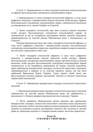 15
Стаття 11. Запровадження та зміна стандартів мовлення каналів мовлення
та ефірних багатоканальних електронних комунікаційних мереж
1. Запровадження та зміна стандартів (технологій) ефірного, в тому числі
цифрового мовлення з використанням каналів мовлення та/або ресурсу ефірних
багатоканальних електронних комунікаційних мереж, здійснюються відповідно
до міжнародних угод, законів України та Стратегії.
2. Зміни стандартів (технологій), при яких кількість каналів мовлення
та/або ресурси багатоканальної електронної комунікаційної мережі не
зменшуються та які не потребують анулювання чинних ліцензій ліцензіатів,
запроваджуються на підставі рішень Національної ради у відповідності до
Стратегії.
Рішення Національної ради про зміну стандартів (технологій) ефірного, в
тому числі цифрового мовлення з використанням ресурсу багатоканальних
електронних комунікаційних мереж має передбачати джерела покриття видатків,
що пов’язані із реалізацією таких змін.
3. Зміни стандартів (технологій) ефірного, в тому числі цифрового
мовлення з використанням каналів мовлення та/або ресурсу ефірних
багатоканальних електронних комунікаційних мереж, при яких кількість каналів
мовлення та/або ресурси багатоканальної електронної комунікаційної мережі
зменшуються та які потребують припинення дії чинних ліцензій ліцензіатів,
окрім припинення використання стандарту (технології) аналогового мовлення,
запроваджуються в порядку та на підставі окремого закону, що має бути
прийнятий Верховною Радою України. Серед іншого такий закон має
врегульовувати питання порядку анулювання ліцензій та виплати ліцензіатам
справедливої компенсації.
Стаття 12. Припинення використання стандарту (технології) аналогового
мовлення
1. Припинення використання стандарту (технології) аналогового мовлення
здійснюється на підставі рішень Національної ради, які приймаються у
відповідності з Планом використання радіочастотного ресурсу України.
2. Після прийняття Національною радою рішення про припинення
використання стандарту (технології) аналогового мовлення щодо відповідного
каналу мовлення чи його частини (окремих радіоелектронних засобів мовлення)
ліцензія на мовлення підлягає анулюванню повністю або частково (в частині
права на здійснення діяльності із використанням певних частотних присвоєнь).
Розділ ІІ.
СУБ’ЄКТИ У СФЕРІ МЕДІА
 